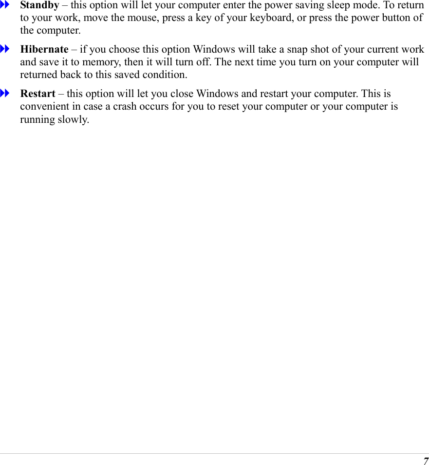  7   Standby &ndash; this option will let your computer enter the power saving sleep mode. To return to your work, move the mouse, press a key of your keyboard, or press the power button of the computer.   Hibernate &ndash; if you choose this option Windows will take a snap shot of your current work and save it to memory, then it will turn off. The next time you turn on your computer will returned back to this saved condition.   Restart &ndash; this option will let you close Windows and restart your computer. This is convenient in case a crash occurs for you to reset your computer or your computer is running slowly.   