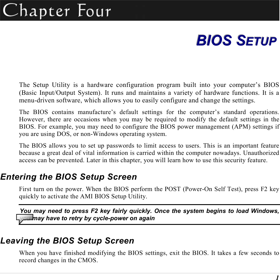  1  BBBIIIOOOSSS   SSSEEETTTUUUPPP   The Setup Utility is a hardware configuration program built into your computer&rsquo;s BIOS (Basic Input/Output System). It runs and maintains a variety of hardware functions. It is a menu-driven software, which allows you to easily configure and change the settings. The BIOS contains manufacture&rsquo;s default settings for the computer&rsquo;s standard operations. However, there are occasions when you may be required to modify the default settings in the BIOS. For example, you may need to configure the BIOS power management (APM) settings if you are using DOS, or non-Windows operating system. The BIOS allows you to set up passwords to limit access to users. This is an important feature because a great deal of vital information is carried within the computer nowadays. Unauthorized access can be prevented. Later in this chapter, you will learn how to use this security feature. Entering the BIOS Setup Screen First turn on the power. When the BIOS perform the POST (Power-On Self Test), press F2 key quickly to activate the AMI BIOS Setup Utility. You may need to press F2 key fairly quickly. Once the system begins to load Windows, you may have to retry by cycle-power on again Leaving the BIOS Setup Screen When you have finished modifying the BIOS settings, exit the BIOS. It takes a few seconds to record changes in the CMOS. 