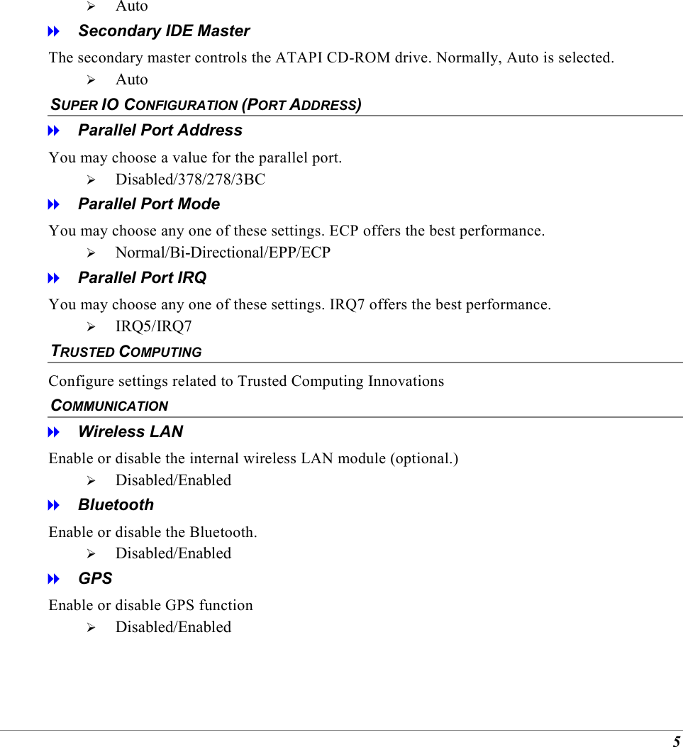 5   Auto   Secondary IDE Master The secondary master controls the ATAPI CD-ROM drive. Normally, Auto is selected.   Auto SUPER IO CONFIGURATION (PORT ADDRESS)    Parallel Port Address You may choose a value for the parallel port.   Disabled/378/278/3BC   Parallel Port Mode You may choose any one of these settings. ECP offers the best performance.   Normal/Bi-Directional/EPP/ECP   Parallel Port IRQ You may choose any one of these settings. IRQ7 offers the best performance.   IRQ5/IRQ7 TRUSTED COMPUTING Configure settings related to Trusted Computing Innovations COMMUNICATION   Wireless LAN Enable or disable the internal wireless LAN module (optional.)   Disabled/Enabled   Bluetooth Enable or disable the Bluetooth.   Disabled/Enabled   GPS Enable or disable GPS function   Disabled/Enabled 