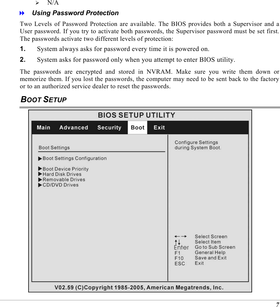 7   N/A   Using Password Protection Two Levels of Password Protection are available. The BIOS provides both a Supervisor and a User password. If you try to activate both passwords, the Supervisor password must be set first. The passwords activate two different levels of protection: 1.  System always asks for password every time it is powered on.  2.  System asks for password only when you attempt to enter BIOS utility. The passwords are encrypted and stored in NVRAM. Make sure you write them down or memorize them. If you lost the passwords, the computer may need to be sent back to the factory or to an authorized service dealer to reset the passwords. BOOT SETUP  