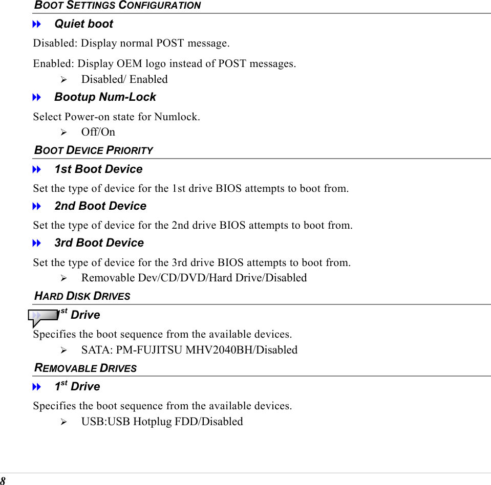  8 BOOT SETTINGS CONFIGURATION   Quiet boot Disabled: Display normal POST message.  Enabled: Display OEM logo instead of POST messages.   Disabled/ Enabled   Bootup Num-Lock Select Power-on state for Numlock.   Off/On BOOT DEVICE PRIORITY    1st Boot Device Set the type of device for the 1st drive BIOS attempts to boot from.   2nd Boot Device Set the type of device for the 2nd drive BIOS attempts to boot from.   3rd Boot Device Set the type of device for the 3rd drive BIOS attempts to boot from.   Removable Dev/CD/DVD/Hard Drive/Disabled HARD DISK DRIVES    1st Drive Specifies the boot sequence from the available devices.   SATA: PM-FUJITSU MHV2040BH/Disabled REMOVABLE DRIVES   1st Drive Specifies the boot sequence from the available devices.   USB:USB Hotplug FDD/Disabled 