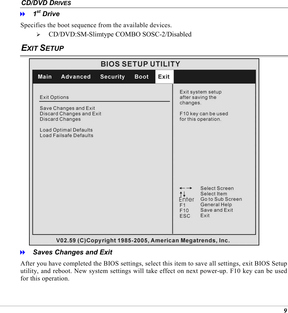 9 CD/DVD DRIVES   1st Drive Specifies the boot sequence from the available devices.   CD/DVD:SM-Slimtype COMBO SOSC-2/Disabled EXIT SETUP    Saves Changes and Exit After you have completed the BIOS settings, select this item to save all settings, exit BIOS Setup utility, and reboot. New system settings will take effect on next power-up. F10 key can be used for this operation. 