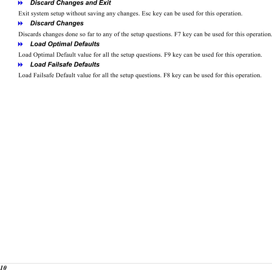  10   Discard Changes and Exit Exit system setup without saving any changes. Esc key can be used for this operation.   Discard Changes Discards changes done so far to any of the setup questions. F7 key can be used for this operation.   Load Optimal Defaults Load Optimal Default value for all the setup questions. F9 key can be used for this operation.   Load Failsafe Defaults Load Failsafe Default value for all the setup questions. F8 key can be used for this operation.           
