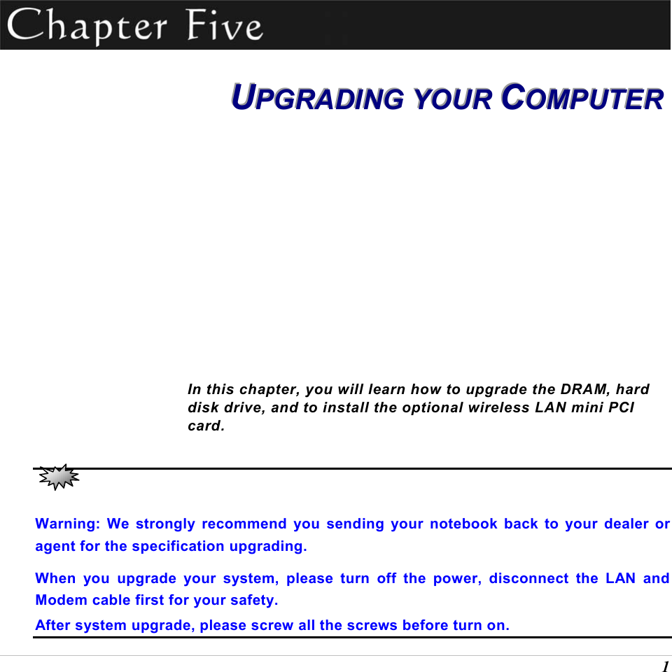  1  UUUPPPGGGRRRAAADDDIIINNNGGG   YYYOOOUUURRR   CCCOOOMMMPPPUUUTTTEEERRR        In this chapter, you will learn how to upgrade the DRAM, hard disk drive, and to install the optional wireless LAN mini PCI card.   Warning: We strongly recommend you sending your notebook back to your dealer or agent for the specification upgrading. When you upgrade your system, please turn off the power, disconnect the LAN and Modem cable first for your safety. After system upgrade, please screw all the screws before turn on. 