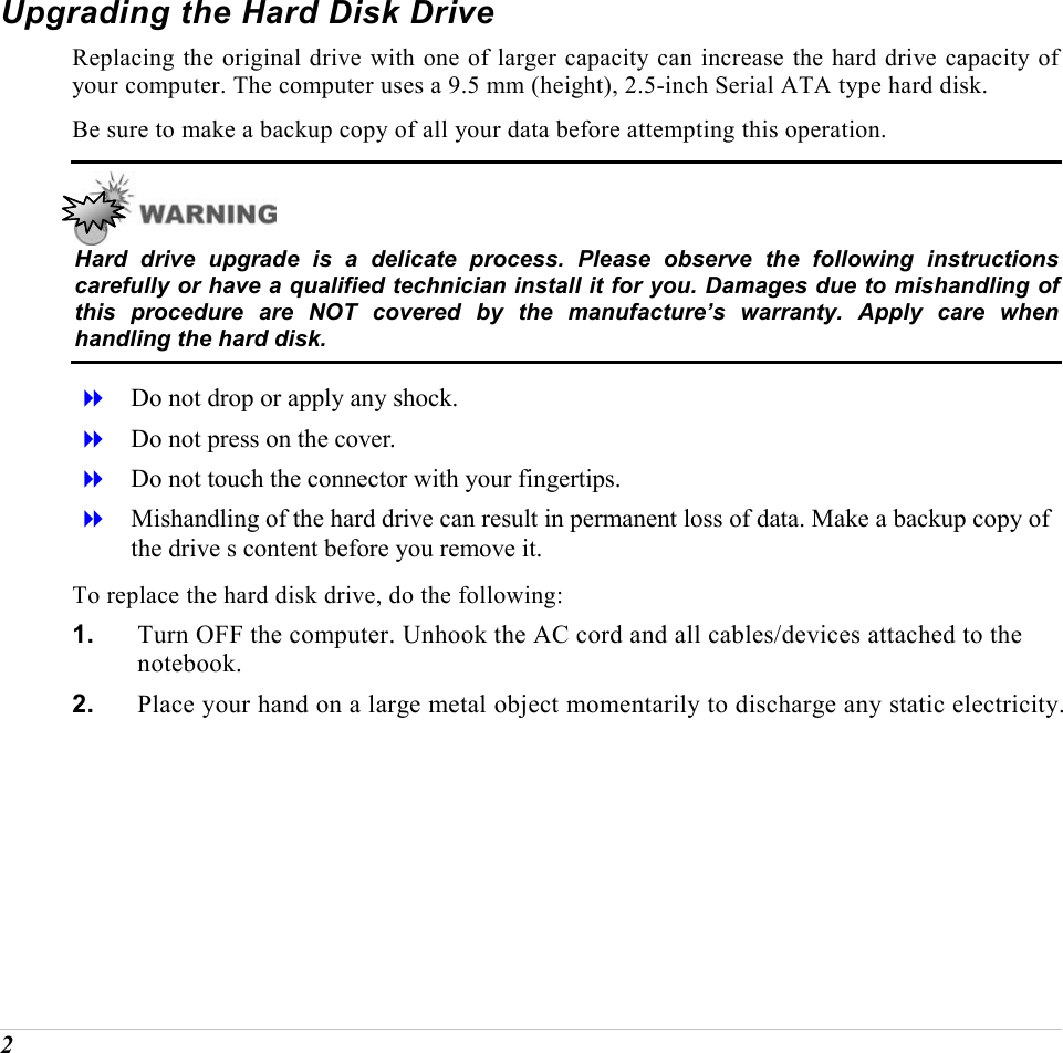  2 Upgrading the Hard Disk Drive Replacing the original drive with one of larger capacity can increase the hard drive capacity of your computer. The computer uses a 9.5 mm (height), 2.5-inch Serial ATA type hard disk.  Be sure to make a backup copy of all your data before attempting this operation.  Hard drive upgrade is a delicate process. Please observe the following instructions carefully or have a qualified technician install it for you. Damages due to mishandling of this procedure are NOT covered by the manufacture&rsquo;s warranty. Apply care when handling the hard disk.   Do not drop or apply any shock.   Do not press on the cover.   Do not touch the connector with your fingertips.   Mishandling of the hard drive can result in permanent loss of data. Make a backup copy of the drive s content before you remove it. To replace the hard disk drive, do the following: 1.  Turn OFF the computer. Unhook the AC cord and all cables/devices attached to the notebook. 2.  Place your hand on a large metal object momentarily to discharge any static electricity. 