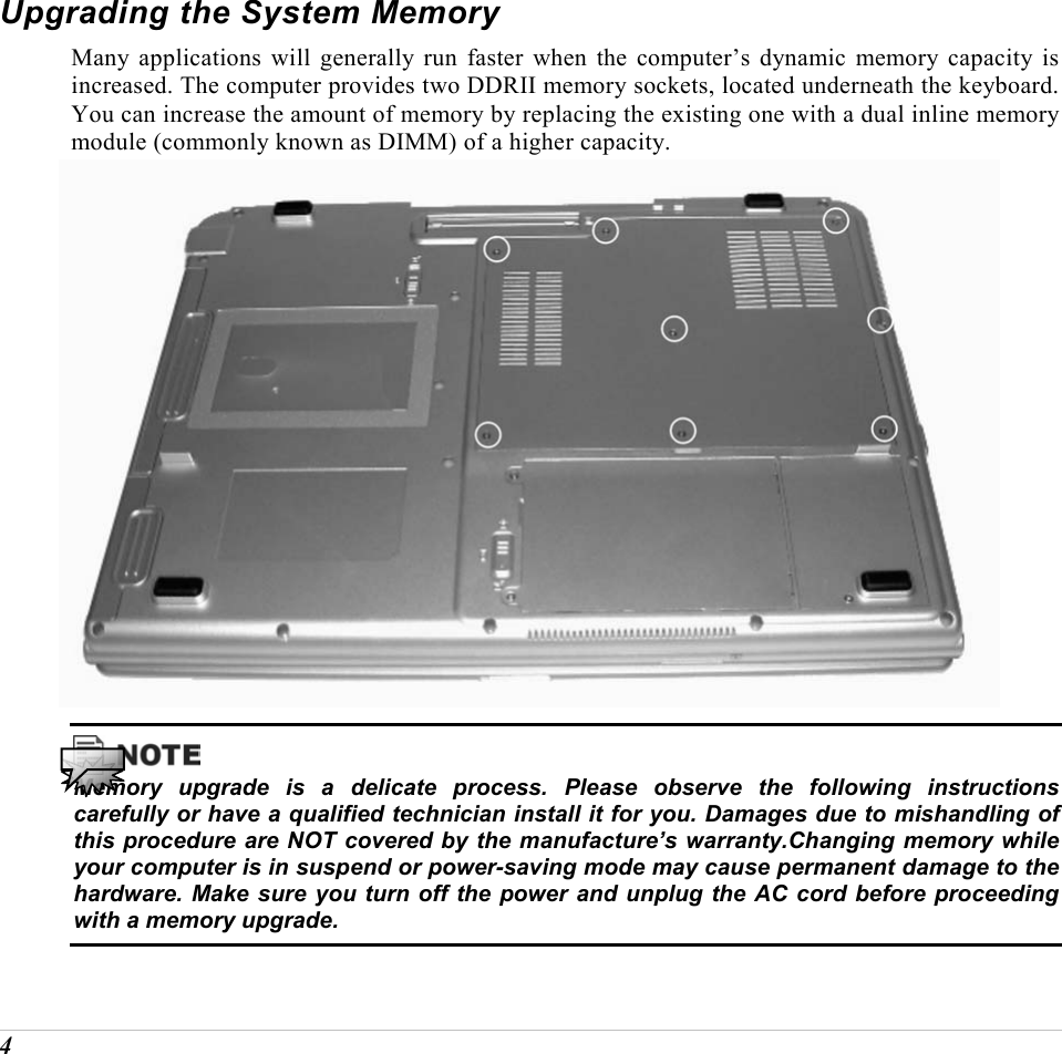  4 Upgrading the System Memory Many applications will generally run faster when the computer&rsquo;s dynamic memory capacity is increased. The computer provides two DDRII memory sockets, located underneath the keyboard. You can increase the amount of memory by replacing the existing one with a dual inline memory module (commonly known as DIMM) of a higher capacity.    Memory upgrade is a delicate process. Please observe the following instructions carefully or have a qualified technician install it for you. Damages due to mishandling of this procedure are NOT covered by the manufacture&rsquo;s warranty.Changing memory while your computer is in suspend or power-saving mode may cause permanent damage to the hardware. Make sure you turn off the power and unplug the AC cord before proceeding with a memory upgrade. 
