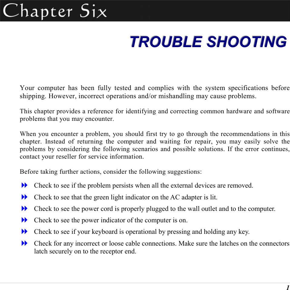  1  TTTRRROOOUUUBBBLLLEEE   SSSHHHOOOOOOTTTIIINNNGGG   Your computer has been fully tested and complies with the system specifications before shipping. However, incorrect operations and/or mishandling may cause problems. This chapter provides a reference for identifying and correcting common hardware and software problems that you may encounter. When you encounter a problem, you should first try to go through the recommendations in this chapter. Instead of returning the computer and waiting for repair, you may easily solve the problems by considering the following scenarios and possible solutions. If the error continues, contact your reseller for service information. Before taking further actions, consider the following suggestions:   Check to see if the problem persists when all the external devices are removed.   Check to see that the green light indicator on the AC adapter is lit.   Check to see the power cord is properly plugged to the wall outlet and to the computer.   Check to see the power indicator of the computer is on.   Check to see if your keyboard is operational by pressing and holding any key.   Check for any incorrect or loose cable connections. Make sure the latches on the connectors latch securely on to the receptor end. 