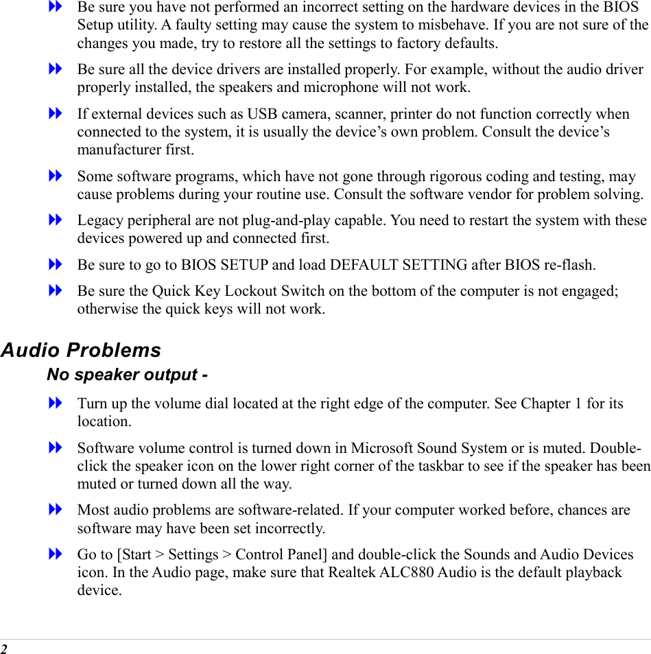  2   Be sure you have not performed an incorrect setting on the hardware devices in the BIOS Setup utility. A faulty setting may cause the system to misbehave. If you are not sure of the changes you made, try to restore all the settings to factory defaults.   Be sure all the device drivers are installed properly. For example, without the audio driver properly installed, the speakers and microphone will not work.   If external devices such as USB camera, scanner, printer do not function correctly when connected to the system, it is usually the device&rsquo;s own problem. Consult the device&rsquo;s manufacturer first.   Some software programs, which have not gone through rigorous coding and testing, may cause problems during your routine use. Consult the software vendor for problem solving.   Legacy peripheral are not plug-and-play capable. You need to restart the system with these devices powered up and connected first.   Be sure to go to BIOS SETUP and load DEFAULT SETTING after BIOS re-flash.   Be sure the Quick Key Lockout Switch on the bottom of the computer is not engaged; otherwise the quick keys will not work. Audio Problems No speaker output -   Turn up the volume dial located at the right edge of the computer. See Chapter 1 for its location.   Software volume control is turned down in Microsoft Sound System or is muted. Double-click the speaker icon on the lower right corner of the taskbar to see if the speaker has been muted or turned down all the way.   Most audio problems are software-related. If your computer worked before, chances are software may have been set incorrectly.   Go to [Start > Settings > Control Panel] and double-click the Sounds and Audio Devices icon. In the Audio page, make sure that Realtek ALC880 Audio is the default playback device. 
