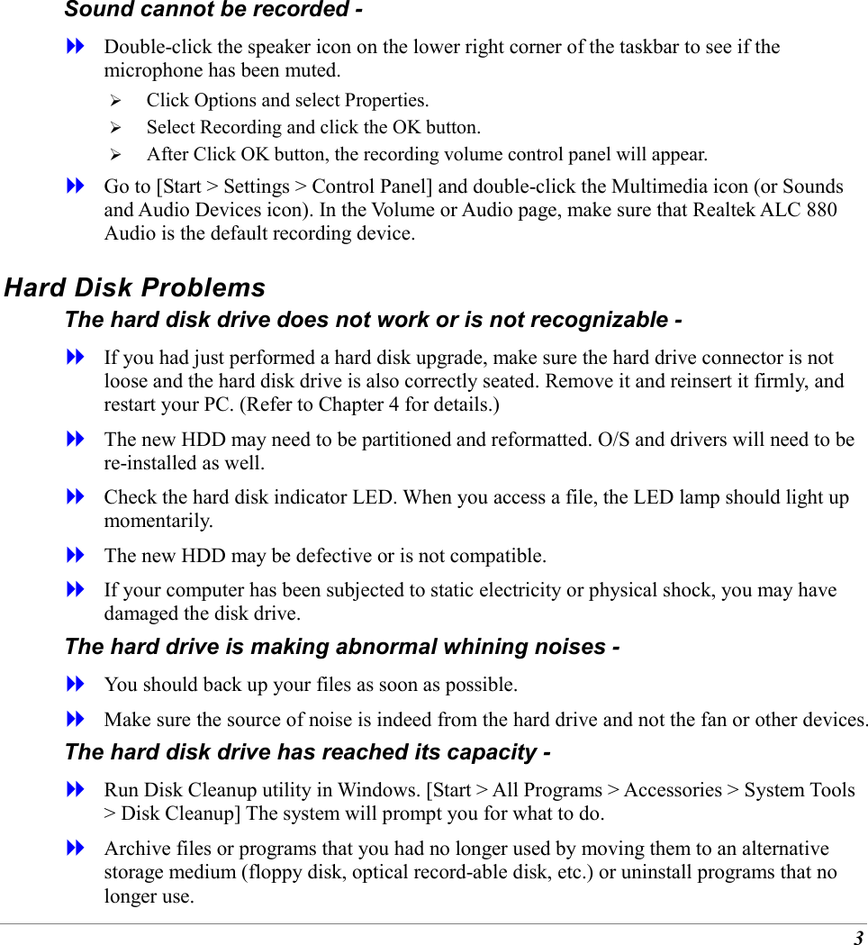 3 Sound cannot be recorded -   Double-click the speaker icon on the lower right corner of the taskbar to see if the microphone has been muted.   Click Options and select Properties.   Select Recording and click the OK button.   After Click OK button, the recording volume control panel will appear.   Go to [Start > Settings > Control Panel] and double-click the Multimedia icon (or Sounds and Audio Devices icon). In the Volume or Audio page, make sure that Realtek ALC 880 Audio is the default recording device. Hard Disk Problems The hard disk drive does not work or is not recognizable -   If you had just performed a hard disk upgrade, make sure the hard drive connector is not loose and the hard disk drive is also correctly seated. Remove it and reinsert it firmly, and restart your PC. (Refer to Chapter 4 for details.)   The new HDD may need to be partitioned and reformatted. O/S and drivers will need to be re-installed as well.   Check the hard disk indicator LED. When you access a file, the LED lamp should light up momentarily.   The new HDD may be defective or is not compatible.   If your computer has been subjected to static electricity or physical shock, you may have damaged the disk drive. The hard drive is making abnormal whining noises -   You should back up your files as soon as possible.   Make sure the source of noise is indeed from the hard drive and not the fan or other devices. The hard disk drive has reached its capacity -   Run Disk Cleanup utility in Windows. [Start > All Programs > Accessories > System Tools > Disk Cleanup] The system will prompt you for what to do.   Archive files or programs that you had no longer used by moving them to an alternative storage medium (floppy disk, optical record-able disk, etc.) or uninstall programs that no longer use. 