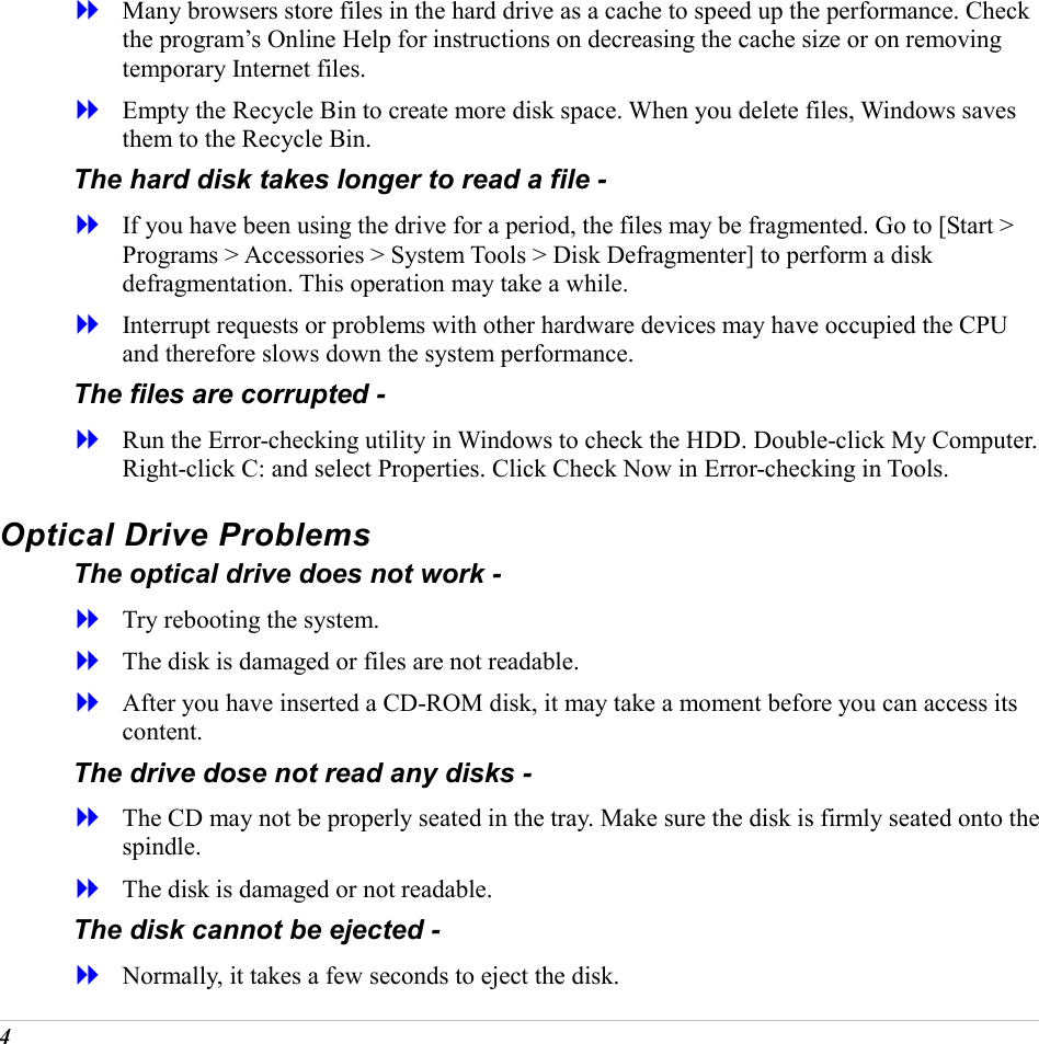  4   Many browsers store files in the hard drive as a cache to speed up the performance. Check the program&rsquo;s Online Help for instructions on decreasing the cache size or on removing temporary Internet files.   Empty the Recycle Bin to create more disk space. When you delete files, Windows saves them to the Recycle Bin. The hard disk takes longer to read a file -   If you have been using the drive for a period, the files may be fragmented. Go to [Start > Programs > Accessories > System Tools > Disk Defragmenter] to perform a disk defragmentation. This operation may take a while.   Interrupt requests or problems with other hardware devices may have occupied the CPU and therefore slows down the system performance. The files are corrupted -   Run the Error-checking utility in Windows to check the HDD. Double-click My Computer. Right-click C: and select Properties. Click Check Now in Error-checking in Tools. Optical Drive Problems The optical drive does not work -   Try rebooting the system.   The disk is damaged or files are not readable.   After you have inserted a CD-ROM disk, it may take a moment before you can access its content. The drive dose not read any disks -   The CD may not be properly seated in the tray. Make sure the disk is firmly seated onto the spindle.   The disk is damaged or not readable. The disk cannot be ejected -   Normally, it takes a few seconds to eject the disk. 