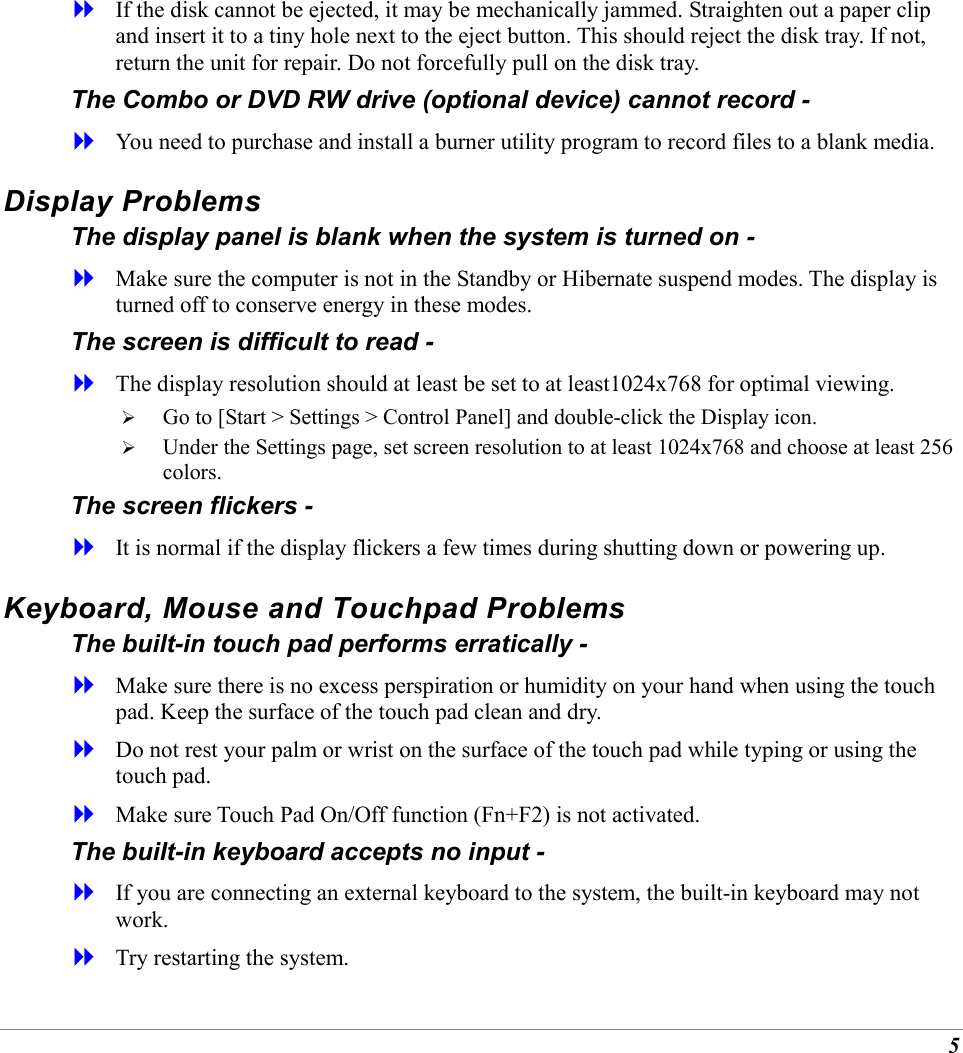 5   If the disk cannot be ejected, it may be mechanically jammed. Straighten out a paper clip and insert it to a tiny hole next to the eject button. This should reject the disk tray. If not, return the unit for repair. Do not forcefully pull on the disk tray. The Combo or DVD RW drive (optional device) cannot record -   You need to purchase and install a burner utility program to record files to a blank media. Display Problems The display panel is blank when the system is turned on -   Make sure the computer is not in the Standby or Hibernate suspend modes. The display is turned off to conserve energy in these modes. The screen is difficult to read -   The display resolution should at least be set to at least1024x768 for optimal viewing.   Go to [Start > Settings > Control Panel] and double-click the Display icon.    Under the Settings page, set screen resolution to at least 1024x768 and choose at least 256 colors. The screen flickers -   It is normal if the display flickers a few times during shutting down or powering up. Keyboard, Mouse and Touchpad Problems  The built-in touch pad performs erratically -   Make sure there is no excess perspiration or humidity on your hand when using the touch pad. Keep the surface of the touch pad clean and dry.   Do not rest your palm or wrist on the surface of the touch pad while typing or using the touch pad.   Make sure Touch Pad On/Off function (Fn+F2) is not activated. The built-in keyboard accepts no input -   If you are connecting an external keyboard to the system, the built-in keyboard may not work.   Try restarting the system. 
