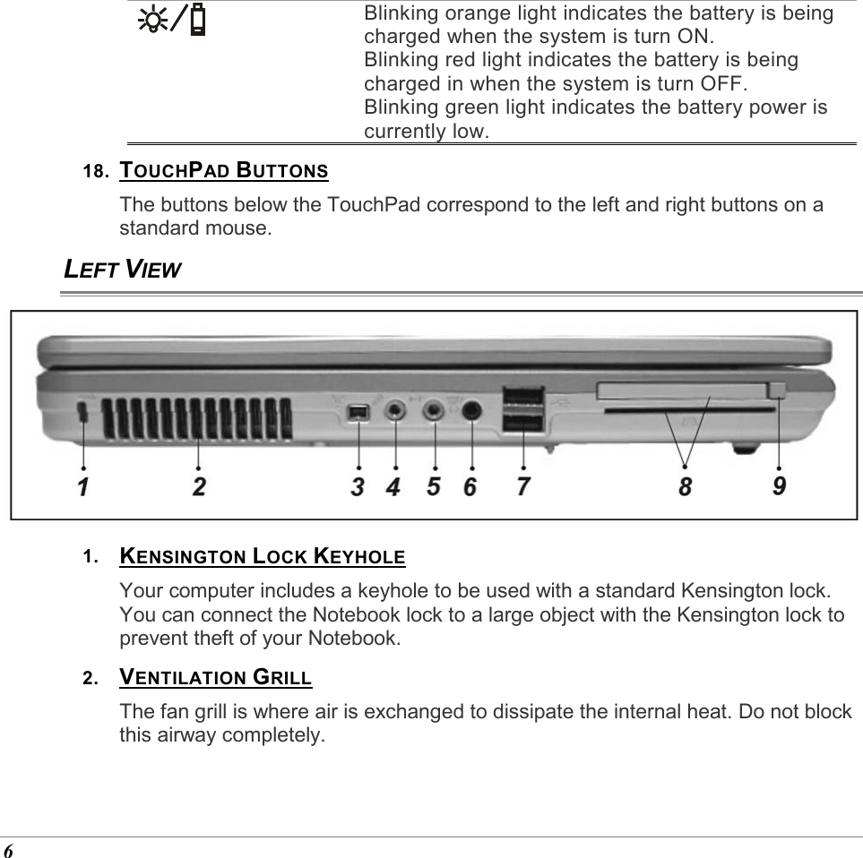  6  Blinking orange light indicates the battery is being charged when the system is turn ON. Blinking red light indicates the battery is being charged in when the system is turn OFF. Blinking green light indicates the battery power is currently low. 18.  TOUCHPAD BUTTONS The buttons below the TouchPad correspond to the left and right buttons on a standard mouse. LEFT VIEW  1.  KENSINGTON LOCK KEYHOLE Your computer includes a keyhole to be used with a standard Kensington lock. You can connect the Notebook lock to a large object with the Kensington lock to prevent theft of your Notebook. 2.  VENTILATION GRILL The fan grill is where air is exchanged to dissipate the internal heat. Do not block this airway completely. 