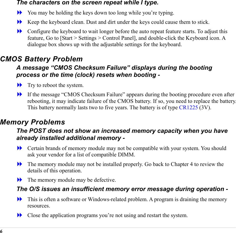  6 The characters on the screen repeat while I type.   You may be holding the keys down too long while you&rsquo;re typing.   Keep the keyboard clean. Dust and dirt under the keys could cause them to stick.   Configure the keyboard to wait longer before the auto repeat feature starts. To adjust this feature, Go to [Start > Settings > Control Panel], and double-click the Keyboard icon. A dialogue box shows up with the adjustable settings for the keyboard. CMOS Battery Problem A message &ldquo;CMOS Checksum Failure&rdquo; displays during the booting process or the time (clock) resets when booting -   Try to reboot the system.   If the message &ldquo;CMOS Checksum Failure&rdquo; appears during the booting procedure even after rebooting, it may indicate failure of the CMOS battery. If so, you need to replace the battery. This battery normally lasts two to five years. The battery is of type CR1225 (3V).  Memory Problems The POST does not show an increased memory capacity when you have already installed additional memory -   Certain brands of memory module may not be compatible with your system. You should ask your vendor for a list of compatible DIMM.   The memory module may not be installed properly. Go back to Chapter 4 to review the details of this operation.   The memory module may be defective. The O/S issues an insufficient memory error message during operation -   This is often a software or Windows-related problem. A program is draining the memory resources.   Close the application programs you&rsquo;re not using and restart the system. 