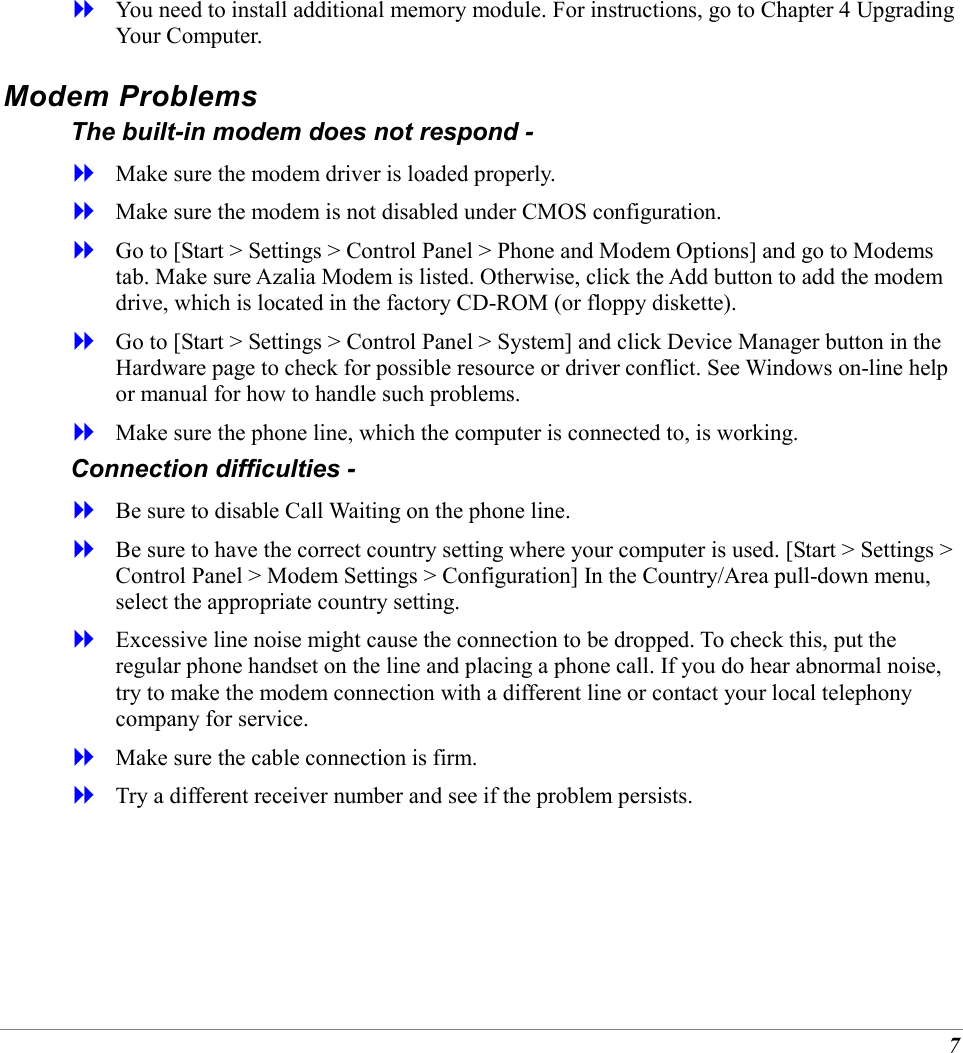 7   You need to install additional memory module. For instructions, go to Chapter 4 Upgrading Your Computer. Modem Problems The built-in modem does not respond -    Make sure the modem driver is loaded properly.   Make sure the modem is not disabled under CMOS configuration.   Go to [Start > Settings > Control Panel > Phone and Modem Options] and go to Modems tab. Make sure Azalia Modem is listed. Otherwise, click the Add button to add the modem drive, which is located in the factory CD-ROM (or floppy diskette).   Go to [Start > Settings > Control Panel > System] and click Device Manager button in the Hardware page to check for possible resource or driver conflict. See Windows on-line help or manual for how to handle such problems.   Make sure the phone line, which the computer is connected to, is working. Connection difficulties -    Be sure to disable Call Waiting on the phone line.   Be sure to have the correct country setting where your computer is used. [Start > Settings > Control Panel > Modem Settings > Configuration] In the Country/Area pull-down menu, select the appropriate country setting.   Excessive line noise might cause the connection to be dropped. To check this, put the regular phone handset on the line and placing a phone call. If you do hear abnormal noise, try to make the modem connection with a different line or contact your local telephony company for service.   Make sure the cable connection is firm.   Try a different receiver number and see if the problem persists. 