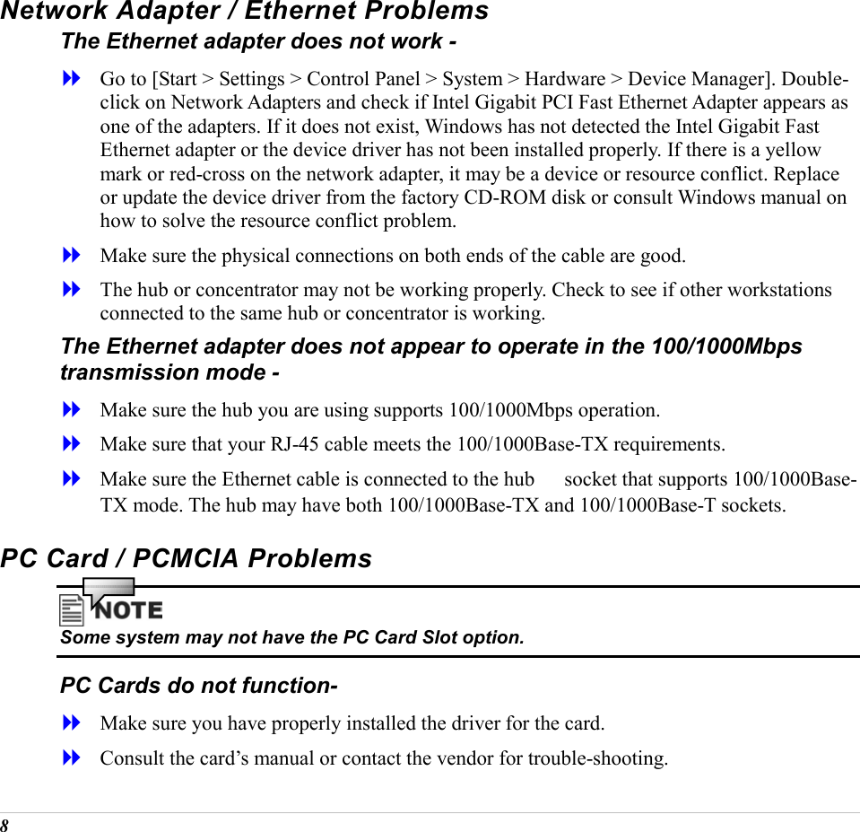 8 Network Adapter / Ethernet Problems The Ethernet adapter does not work -   Go to [Start > Settings > Control Panel > System > Hardware > Device Manager]. Double-click on Network Adapters and check if Intel Gigabit PCI Fast Ethernet Adapter appears as one of the adapters. If it does not exist, Windows has not detected the Intel Gigabit Fast Ethernet adapter or the device driver has not been installed properly. If there is a yellow mark or red-cross on the network adapter, it may be a device or resource conflict. Replace or update the device driver from the factory CD-ROM disk or consult Windows manual on how to solve the resource conflict problem.   Make sure the physical connections on both ends of the cable are good.   The hub or concentrator may not be working properly. Check to see if other workstations connected to the same hub or concentrator is working. The Ethernet adapter does not appear to operate in the 100/1000Mbps transmission mode -   Make sure the hub you are using supports 100/1000Mbps operation.   Make sure that your RJ-45 cable meets the 100/1000Base-TX requirements.   Make sure the Ethernet cable is connected to the hub 　 socket that supports 100/1000Base-TX mode. The hub may have both 100/1000Base-TX and 100/1000Base-T sockets. PC Card / PCMCIA Problems  Some system may not have the PC Card Slot option. PC Cards do not function-   Make sure you have properly installed the driver for the card.   Consult the card&rsquo;s manual or contact the vendor for trouble-shooting. 