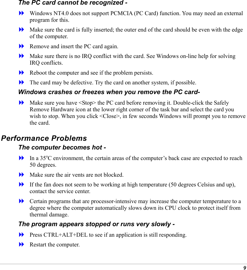 9 The PC card cannot be recognized -   Windows NT4.0 does not support PCMCIA (PC Card) function. You may need an external program for this.   Make sure the card is fully inserted; the outer end of the card should be even with the edge of the computer.    Remove and insert the PC card again.   Make sure there is no IRQ conflict with the card. See Windows on-line help for solving IRQ conflicts.   Reboot the computer and see if the problem persists.   The card may be defective. Try the card on another system, if possible. Windows crashes or freezes when you remove the PC card-   Make sure you have <Stop> the PC card before removing it. Double-click the Safely Remove Hardware icon at the lower right corner of the task bar and select the card you wish to stop. When you click <Close>, in few seconds Windows will prompt you to remove the card. Performance Problems The computer becomes hot -   In a 35oC environment, the certain areas of the computer&rsquo;s back case are expected to reach 50 degrees.   Make sure the air vents are not blocked.   If the fan does not seem to be working at high temperature (50 degrees Celsius and up), contact the service center.   Certain programs that are processor-intensive may increase the computer temperature to a degree where the computer automatically slows down its CPU clock to protect itself from thermal damage. The program appears stopped or runs very slowly -   Press CTRL+ALT+DEL to see if an application is still responding.   Restart the computer. 