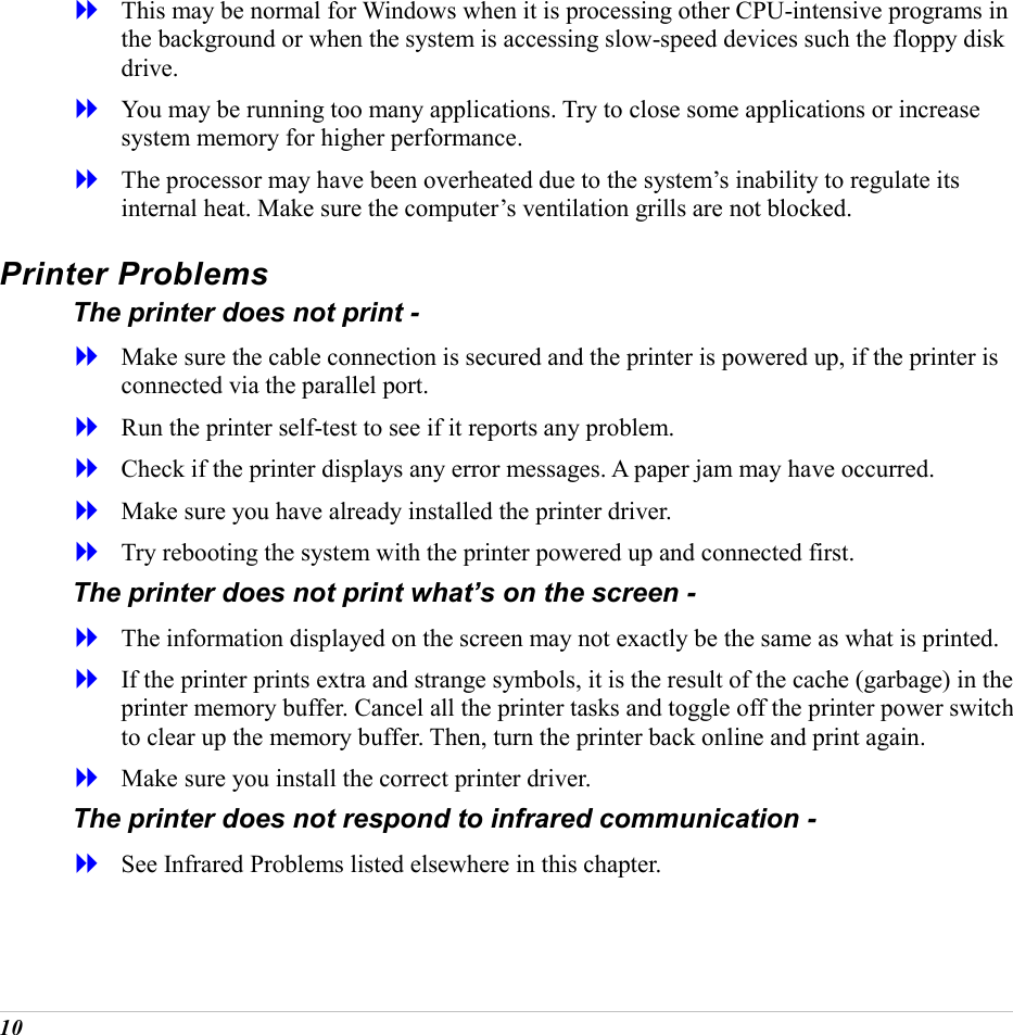  10   This may be normal for Windows when it is processing other CPU-intensive programs in the background or when the system is accessing slow-speed devices such the floppy disk drive.   You may be running too many applications. Try to close some applications or increase system memory for higher performance.   The processor may have been overheated due to the system&rsquo;s inability to regulate its internal heat. Make sure the computer&rsquo;s ventilation grills are not blocked. Printer Problems The printer does not print -   Make sure the cable connection is secured and the printer is powered up, if the printer is connected via the parallel port.   Run the printer self-test to see if it reports any problem.   Check if the printer displays any error messages. A paper jam may have occurred.   Make sure you have already installed the printer driver.   Try rebooting the system with the printer powered up and connected first. The printer does not print what&rsquo;s on the screen -   The information displayed on the screen may not exactly be the same as what is printed.   If the printer prints extra and strange symbols, it is the result of the cache (garbage) in the printer memory buffer. Cancel all the printer tasks and toggle off the printer power switch to clear up the memory buffer. Then, turn the printer back online and print again.   Make sure you install the correct printer driver. The printer does not respond to infrared communication -   See Infrared Problems listed elsewhere in this chapter. 