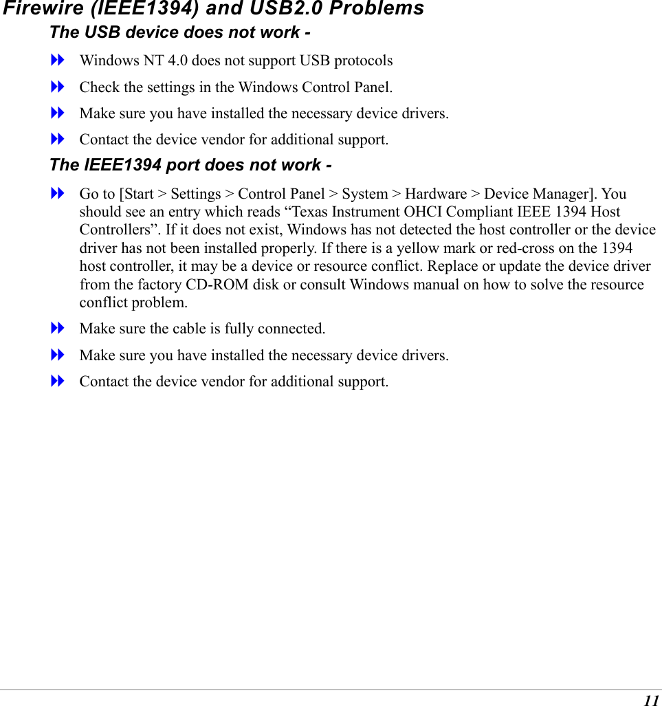 11 Firewire (IEEE1394) and USB2.0 Problems The USB device does not work -   Windows NT 4.0 does not support USB protocols   Check the settings in the Windows Control Panel.   Make sure you have installed the necessary device drivers.   Contact the device vendor for additional support. The IEEE1394 port does not work -   Go to [Start > Settings > Control Panel > System > Hardware > Device Manager]. You should see an entry which reads &ldquo;Texas Instrument OHCI Compliant IEEE 1394 Host Controllers&rdquo;. If it does not exist, Windows has not detected the host controller or the device driver has not been installed properly. If there is a yellow mark or red-cross on the 1394 host controller, it may be a device or resource conflict. Replace or update the device driver from the factory CD-ROM disk or consult Windows manual on how to solve the resource conflict problem.   Make sure the cable is fully connected.   Make sure you have installed the necessary device drivers.   Contact the device vendor for additional support.       