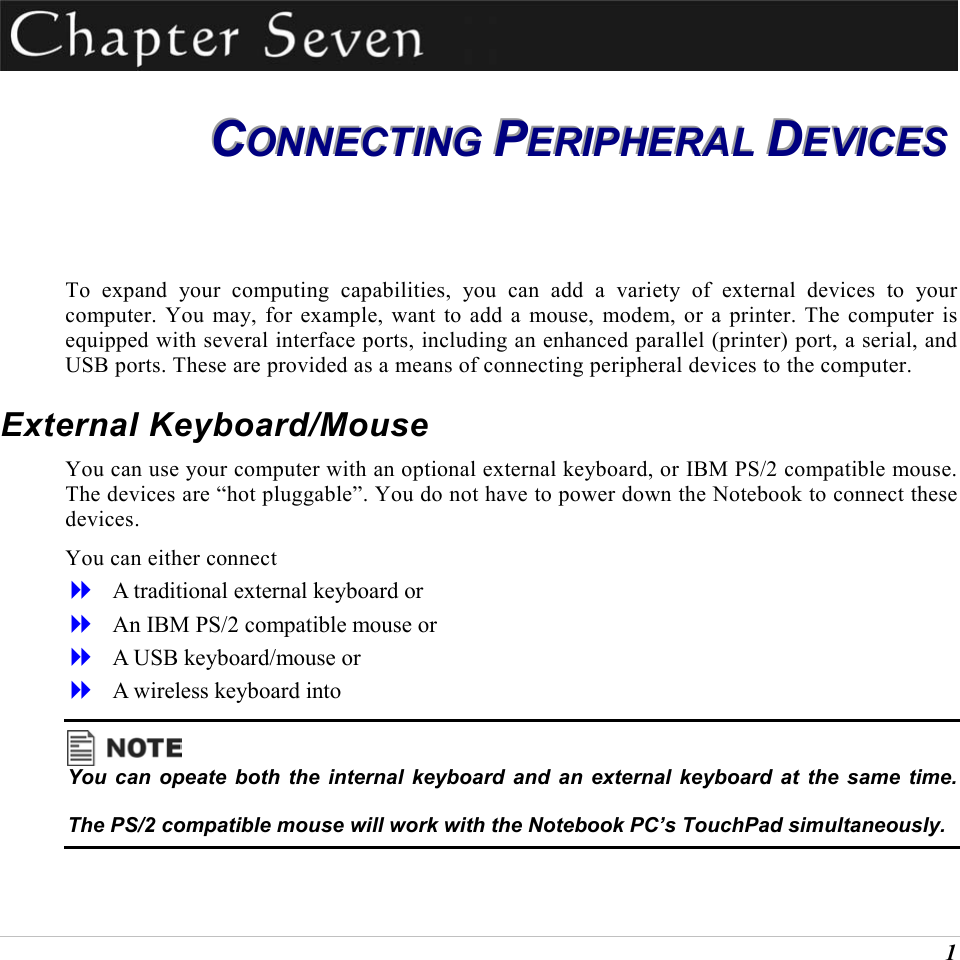  1  CCCOOONNNNNNEEECCCTTTIIINNNGGG   PPPEEERRRIIIPPPHHHEEERRRAAALLL   DDDEEEVVVIIICCCEEESSS   To expand your computing capabilities, you can add a variety of external devices to your computer. You may, for example, want to add a mouse, modem, or a printer. The computer is equipped with several interface ports, including an enhanced parallel (printer) port, a serial, and USB ports. These are provided as a means of connecting peripheral devices to the computer. External Keyboard/Mouse You can use your computer with an optional external keyboard, or IBM PS/2 compatible mouse. The devices are &ldquo;hot pluggable&rdquo;. You do not have to power down the Notebook to connect these devices. You can either connect    A traditional external keyboard or    An IBM PS/2 compatible mouse or    A USB keyboard/mouse or    A wireless keyboard into   You can opeate both the internal keyboard and an external keyboard at the same time.  The PS/2 compatible mouse will work with the Notebook PC&rsquo;s TouchPad simultaneously. 