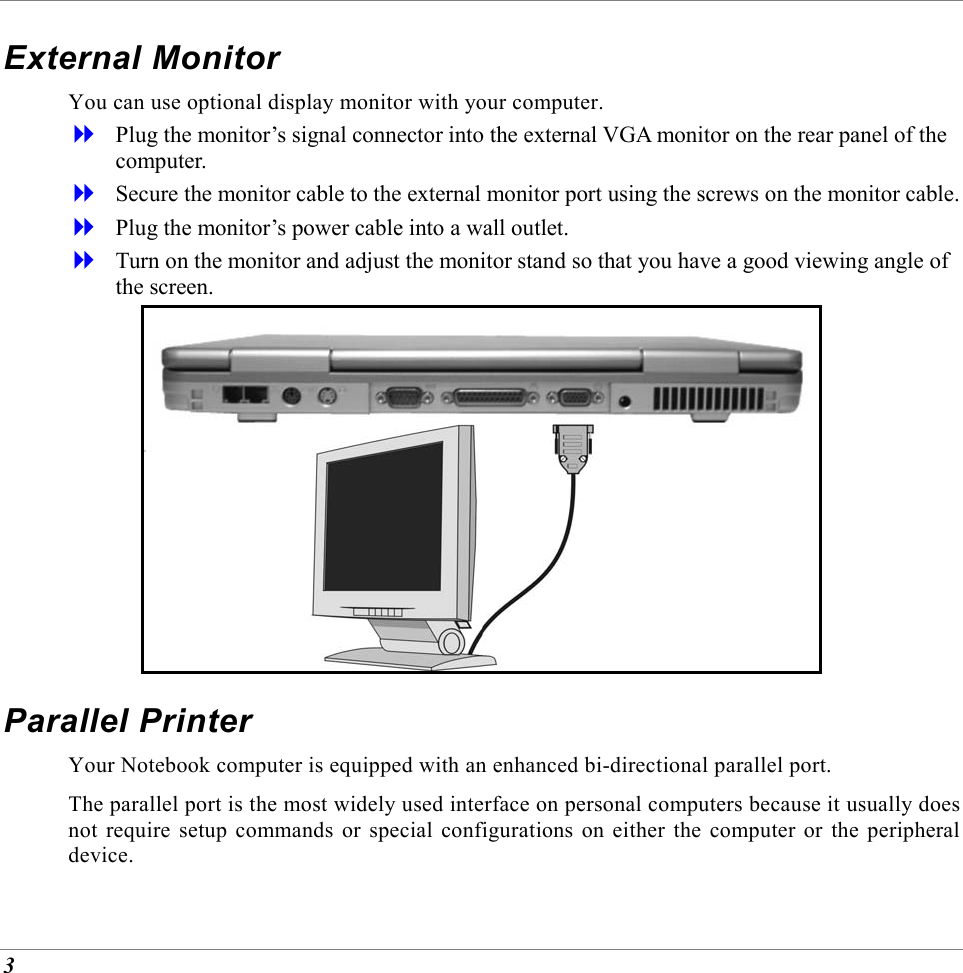  3 External Monitor You can use optional display monitor with your computer.    Plug the monitor&rsquo;s signal connector into the external VGA monitor on the rear panel of the computer.   Secure the monitor cable to the external monitor port using the screws on the monitor cable.   Plug the monitor&rsquo;s power cable into a wall outlet.   Turn on the monitor and adjust the monitor stand so that you have a good viewing angle of the screen.  Parallel Printer Your Notebook computer is equipped with an enhanced bi-directional parallel port.  The parallel port is the most widely used interface on personal computers because it usually does not require setup commands or special configurations on either the computer or the peripheral device. 