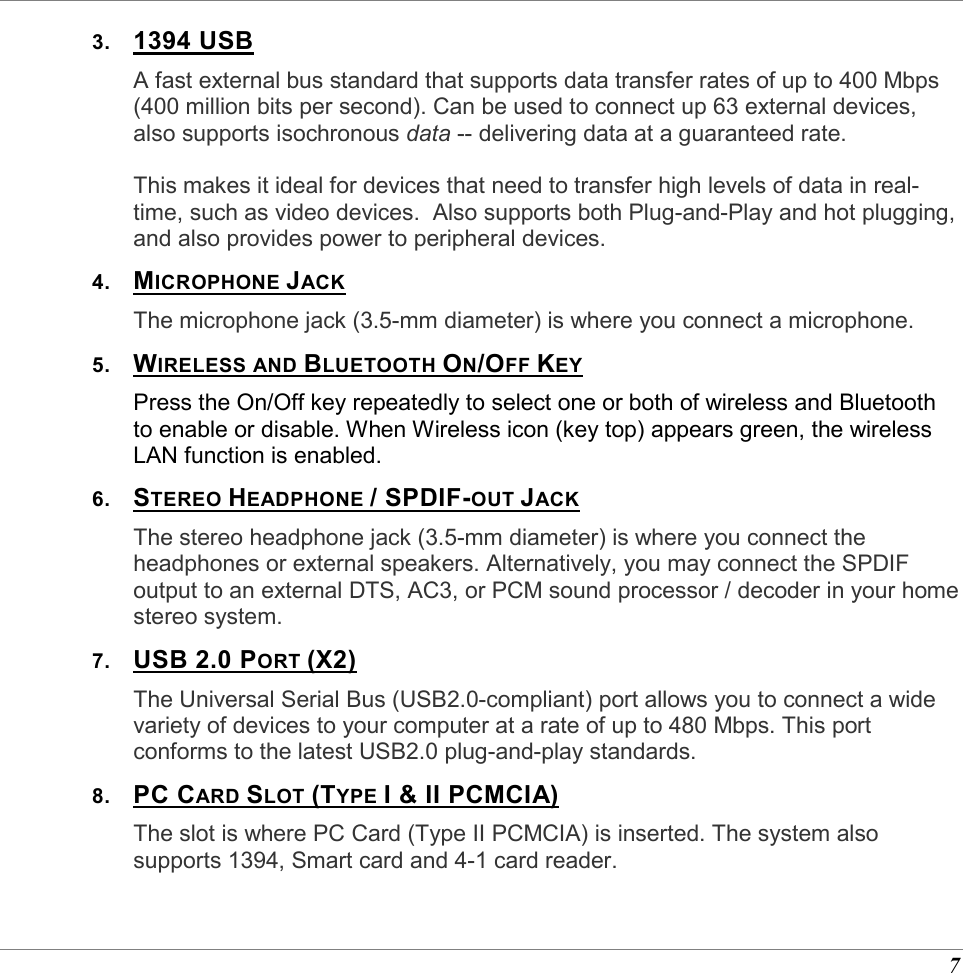  7 3.  1394 USB A fast external bus standard that supports data transfer rates of up to 400 Mbps (400 million bits per second). Can be used to connect up 63 external devices, also supports isochronous data -- delivering data at a guaranteed rate.    This makes it ideal for devices that need to transfer high levels of data in real-time, such as video devices.  Also supports both Plug-and-Play and hot plugging, and also provides power to peripheral devices.  4.  MICROPHONE JACK The microphone jack (3.5-mm diameter) is where you connect a microphone. 5.  WIRELESS AND BLUETOOTH ON/OFF KEY Press the On/Off key repeatedly to select one or both of wireless and Bluetooth to enable or disable. When Wireless icon (key top) appears green, the wireless LAN function is enabled.  6.  STEREO HEADPHONE / SPDIF-OUT JACK The stereo headphone jack (3.5-mm diameter) is where you connect the headphones or external speakers. Alternatively, you may connect the SPDIF output to an external DTS, AC3, or PCM sound processor / decoder in your home stereo system. 7.  USB 2.0 PORT (X2) The Universal Serial Bus (USB2.0-compliant) port allows you to connect a wide variety of devices to your computer at a rate of up to 480 Mbps. This port conforms to the latest USB2.0 plug-and-play standards. 8.  PC CARD SLOT (TYPE I &amp; II PCMCIA) The slot is where PC Card (Type II PCMCIA) is inserted. The system also supports 1394, Smart card and 4-1 card reader. 
