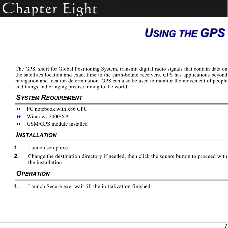  1  UUUSSSIIINNNGGG   TTTHHHEEE   GGGPPPSSS   The GPS, short for Global Positioning System, transmit digital radio signals that contain data on the satellites location and exact time to the earth-bound receivers. GPS has applications beyond navigation and location determination. GPS can also be used to monitor the movement of people and things and bringing precise timing to the world.  SYSTEM REQUIREMENT   PC notebook with x86 CPU   Windows 2000/XP   GSM/GPS module installed INSTALLATION 1.  Launch setup.exe 2.  Change the destination directory if needed, then click the square button to proceed with the installation. OPERATION 1.  Launch Secure.exe, wait till the initialization finished. 