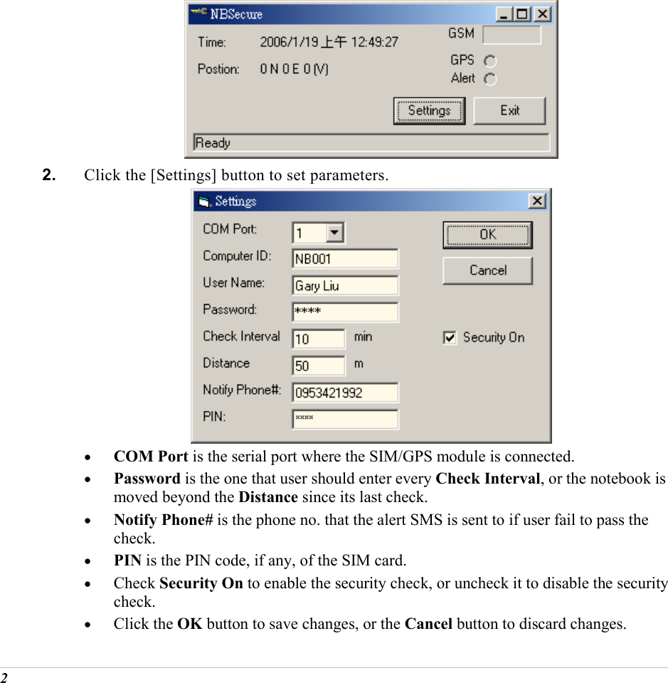  2      2.  Click the [Settings] button to set parameters.      &bull;  COM Port is the serial port where the SIM/GPS module is connected.  &bull;  Password is the one that user should enter every Check Interval, or the notebook is moved beyond the Distance since its last check.  &bull;  Notify Phone# is the phone no. that the alert SMS is sent to if user fail to pass the check.  &bull;  PIN is the PIN code, if any, of the SIM card. &bull;  Check Security On to enable the security check, or uncheck it to disable the security check. &bull;  Click the OK button to save changes, or the Cancel button to discard changes. 