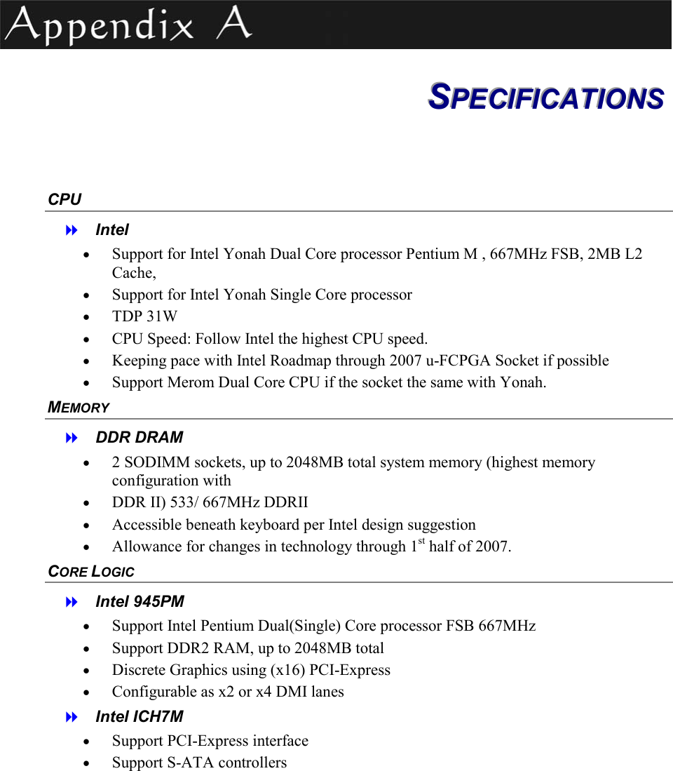  SSSPPPEEECCCIIIFFFIIICCCAAATTTIIIOOONNNSSS   CPU   Intel  &bull;  Support for Intel Yonah Dual Core processor Pentium M , 667MHz FSB, 2MB L2 Cache, &bull;  Support for Intel Yonah Single Core processor  &bull;  TDP 31W &bull;  CPU Speed: Follow Intel the highest CPU speed. &bull;  Keeping pace with Intel Roadmap through 2007 u-FCPGA Socket if possible &bull;  Support Merom Dual Core CPU if the socket the same with Yonah. MEMORY   DDR DRAM &bull;  2 SODIMM sockets, up to 2048MB total system memory (highest memory configuration with  &bull;  DDR II) 533/ 667MHz DDRII &bull;  Accessible beneath keyboard per Intel design suggestion &bull;  Allowance for changes in technology through 1st half of 2007. CORE LOGIC   Intel 945PM &bull;  Support Intel Pentium Dual(Single) Core processor FSB 667MHz &bull;  Support DDR2 RAM, up to 2048MB total &bull;  Discrete Graphics using (x16) PCI-Express &bull;  Configurable as x2 or x4 DMI lanes   Intel ICH7M &bull;  Support PCI-Express interface &bull;  Support S-ATA controllers 