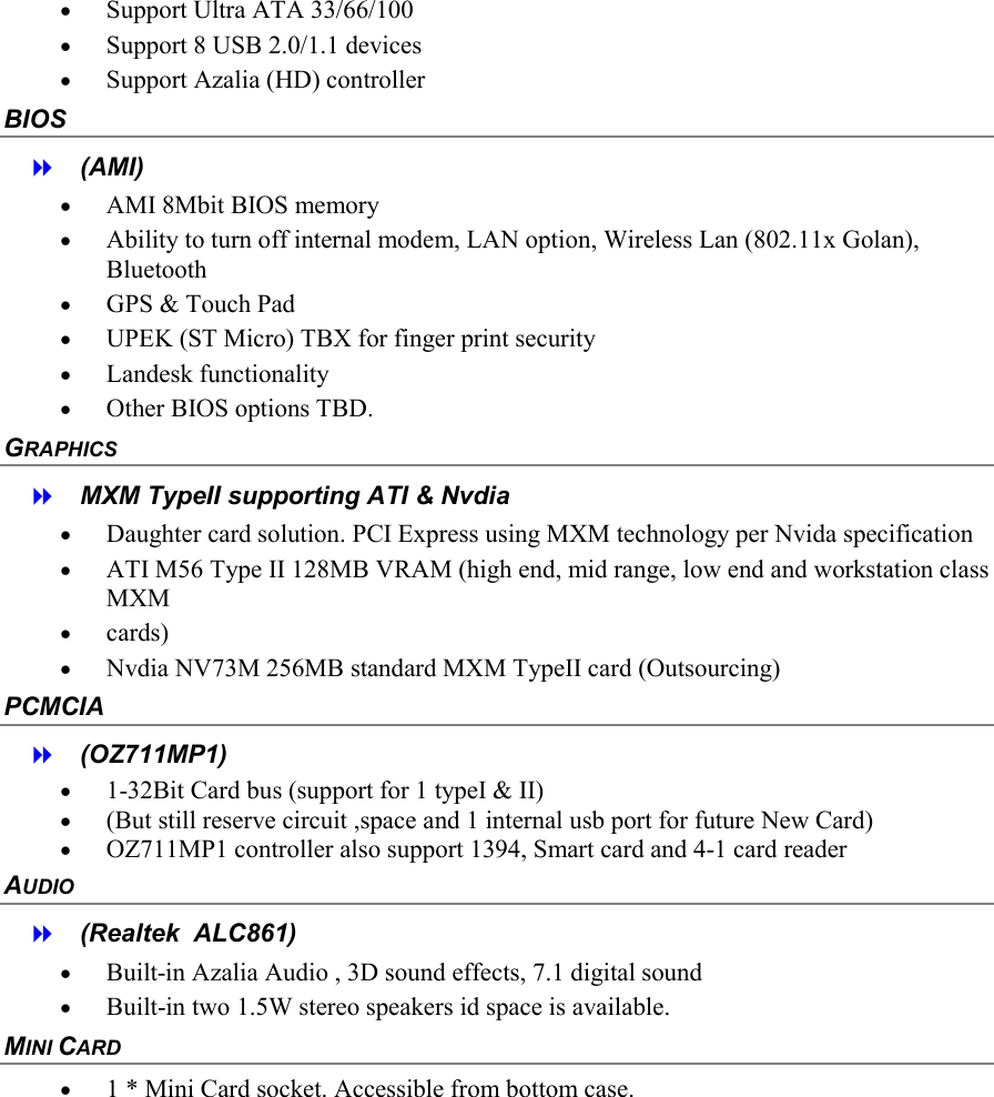  &bull;  Support Ultra ATA 33/66/100 &bull;  Support 8 USB 2.0/1.1 devices &bull;  Support Azalia (HD) controller BIOS   (AMI) &bull;  AMI 8Mbit BIOS memory &bull;  Ability to turn off internal modem, LAN option, Wireless Lan (802.11x Golan), Bluetooth  &bull;  GPS &amp; Touch Pad &bull;  UPEK (ST Micro) TBX for finger print security  &bull;  Landesk functionality &bull;  Other BIOS options TBD. GRAPHICS   MXM TypeII supporting ATI &amp; Nvdia &bull;  Daughter card solution. PCI Express using MXM technology per Nvida specification &bull;  ATI M56 Type II 128MB VRAM (high end, mid range, low end and workstation class MXM  &bull;  cards) &bull;  Nvdia NV73M 256MB standard MXM TypeII card (Outsourcing)  PCMCIA   (OZ711MP1) &bull;  1-32Bit Card bus (support for 1 typeI &amp; II)  &bull;  (But still reserve circuit ,space and 1 internal usb port for future New Card)  &bull;  OZ711MP1 controller also support 1394, Smart card and 4-1 card reader AUDIO   (Realtek  ALC861) &bull;  Built-in Azalia Audio , 3D sound effects, 7.1 digital sound &bull;  Built-in two 1.5W stereo speakers id space is available. MINI CARD &bull;  1 * Mini Card socket. Accessible from bottom case. 