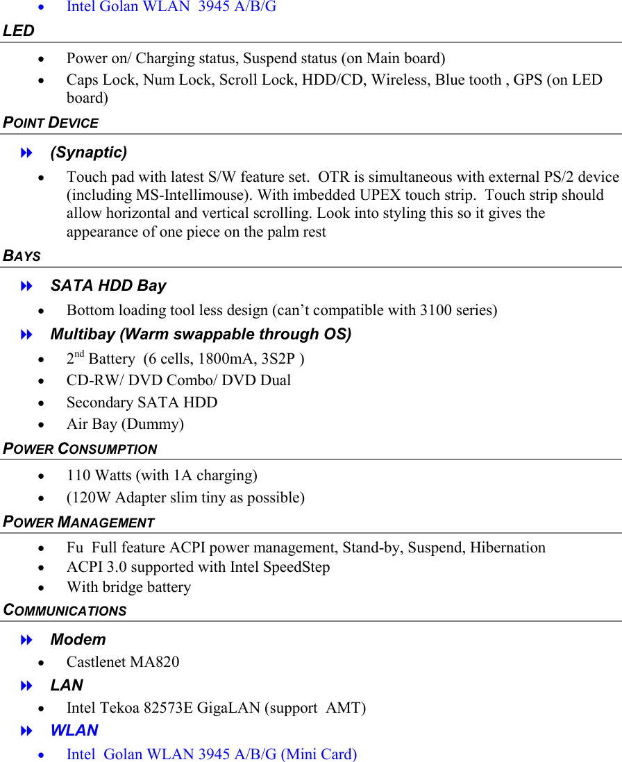 &bull;  Intel Golan WLAN  3945 A/B/G  LED &bull;  Power on/ Charging status, Suspend status (on Main board) &bull;  Caps Lock, Num Lock, Scroll Lock, HDD/CD, Wireless, Blue tooth , GPS (on LED board) POINT DEVICE   (Synaptic) &bull;  Touch pad with latest S/W feature set.  OTR is simultaneous with external PS/2 device (including MS-Intellimouse). With imbedded UPEX touch strip.  Touch strip should allow horizontal and vertical scrolling. Look into styling this so it gives the appearance of one piece on the palm rest BAYS   SATA HDD Bay &bull;  Bottom loading tool less design (can&rsquo;t compatible with 3100 series)   Multibay (Warm swappable through OS) &bull;  2nd Battery  (6 cells, 1800mA, 3S2P ) &bull;  CD-RW/ DVD Combo/ DVD Dual &bull;  Secondary SATA HDD &bull;  Air Bay (Dummy) POWER CONSUMPTION &bull;  110 Watts (with 1A charging) &bull;  (120W Adapter slim tiny as possible) POWER MANAGEMENT &bull;  Fu  Full feature ACPI power management, Stand-by, Suspend, Hibernation &bull;  ACPI 3.0 supported with Intel SpeedStep &bull;  With bridge battery COMMUNICATIONS   Modem  &bull;  Castlenet MA820   LAN &bull;  Intel Tekoa 82573E GigaLAN (support  AMT)   WLAN &bull;  Intel  Golan WLAN 3945 A/B/G (Mini Card) 