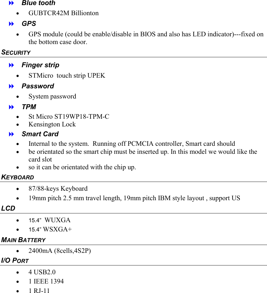    Blue tooth &bull;  GUBTCR42M Billionton   GPS &bull;  GPS module (could be enable/disable in BIOS and also has LED indicator)---fixed on the bottom case door. SECURITY   Finger strip &bull;  STMicro  touch strip UPEK   Password &bull;  System password   TPM &bull;  St Micro ST19WP18-TPM-C &bull;  Kensington Lock   Smart Card &bull;  Internal to the system.  Running off PCMCIA controller, Smart card should  &bull;  be orientated so the smart chip must be inserted up. In this model we would like the card slot  &bull;  so it can be orientated with the chip up. KEYBOARD &bull;  87/88-keys Keyboard &bull;  19mm pitch 2.5 mm travel length, 19mm pitch IBM style layout , support US LCD &bull;  15.4&rdquo;  WUXGA &bull;  15.4&rdquo; WSXGA+ MAIN BATTERY  &bull;  2400mA (8cells,4S2P) I/O PORT &bull;  4 USB2.0  &bull;  1 IEEE 1394 &bull;  1 RJ-11  