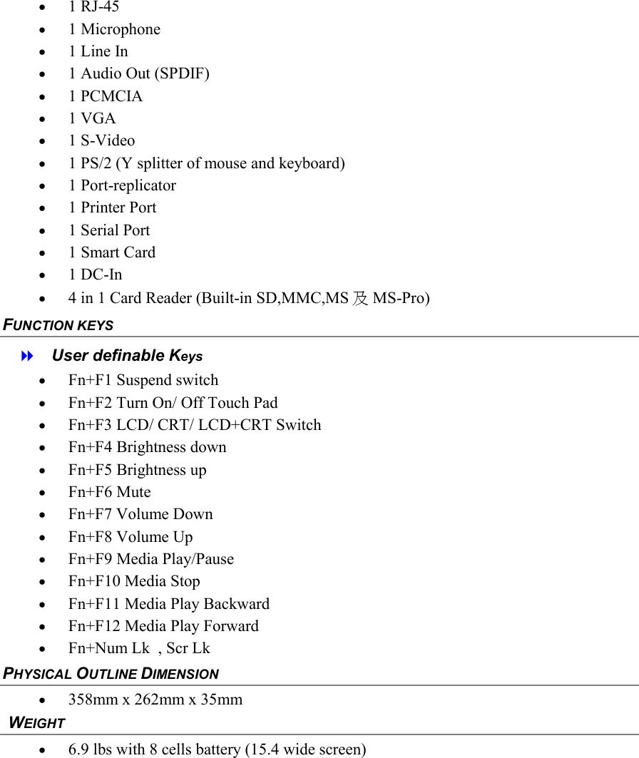 &bull;  1 RJ-45 &bull;  1 Microphone &bull;  1 Line In  &bull;  1 Audio Out (SPDIF) &bull;  1 PCMCIA &bull;  1 VGA &bull;  1 S-Video &bull;  1 PS/2 (Y splitter of mouse and keyboard) &bull;  1 Port-replicator &bull;  1 Printer Port  &bull;  1 Serial Port  &bull;  1 Smart Card  &bull;  1 DC-In  &bull;  4 in 1 Card Reader (Built-in SD,MMC,MS 及MS-Pro) FUNCTION KEYS    User definable Keys &bull;  Fn+F1 Suspend switch &bull;  Fn+F2 Turn On/ Off Touch Pad &bull;  Fn+F3 LCD/ CRT/ LCD+CRT Switch &bull;  Fn+F4 Brightness down &bull;  Fn+F5 Brightness up &bull;  Fn+F6 Mute &bull;  Fn+F7 Volume Down &bull;  Fn+F8 Volume Up &bull;  Fn+F9 Media Play/Pause &bull;  Fn+F10 Media Stop &bull;  Fn+F11 Media Play Backward &bull;  Fn+F12 Media Play Forward  &bull;  Fn+Num Lk  , Scr Lk PHYSICAL OUTLINE DIMENSION &bull;  358mm x 262mm x 35mm   WEIGHT &bull;  6.9 lbs with 8 cells battery (15.4 wide screen) 