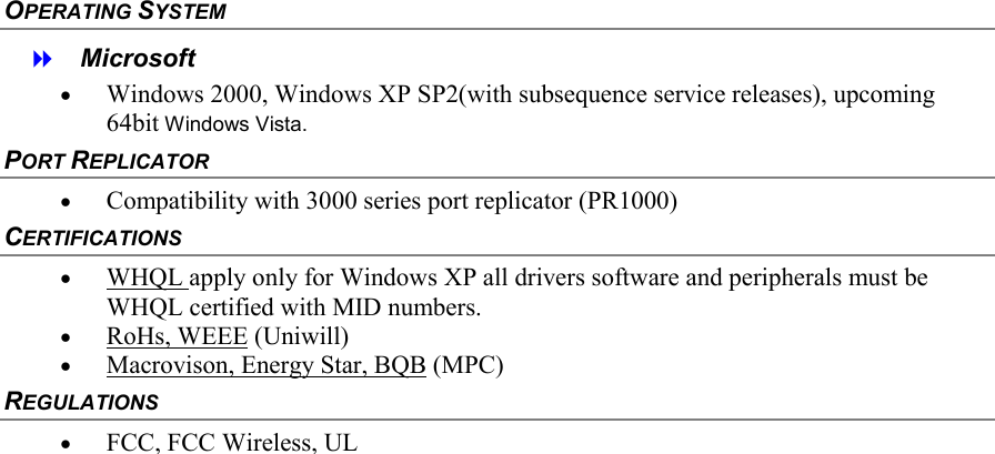  OPERATING SYSTEM    Microsoft &bull;  Windows 2000, Windows XP SP2(with subsequence service releases), upcoming 64bit Windows Vista. PORT REPLICATOR &bull;  Compatibility with 3000 series port replicator (PR1000) CERTIFICATIONS &bull;  WHQL apply only for Windows XP all drivers software and peripherals must be WHQL certified with MID numbers. &bull;  RoHs, WEEE (Uniwill) &bull;  Macrovison, Energy Star, BQB (MPC) REGULATIONS &bull;  FCC, FCC Wireless, UL   