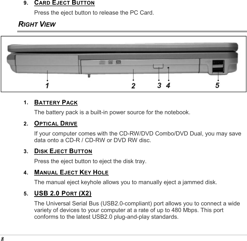  8 9.  CARD EJECT BUTTON Press the eject button to release the PC Card. RIGHT VIEW  1.  BATTERY PACK The battery pack is a built-in power source for the notebook. 2.  OPTICAL DRIVE  If your computer comes with the CD-RW/DVD Combo/DVD Dual, you may save data onto a CD-R / CD-RW or DVD RW disc.  3.  DISK EJECT BUTTON Press the eject button to eject the disk tray.  4.  MANUAL EJECT KEY HOLE The manual eject keyhole allows you to manually eject a jammed disk. 5.  USB 2.0 PORT (X2) The Universal Serial Bus (USB2.0-compliant) port allows you to connect a wide variety of devices to your computer at a rate of up to 480 Mbps. This port conforms to the latest USB2.0 plug-and-play standards. 