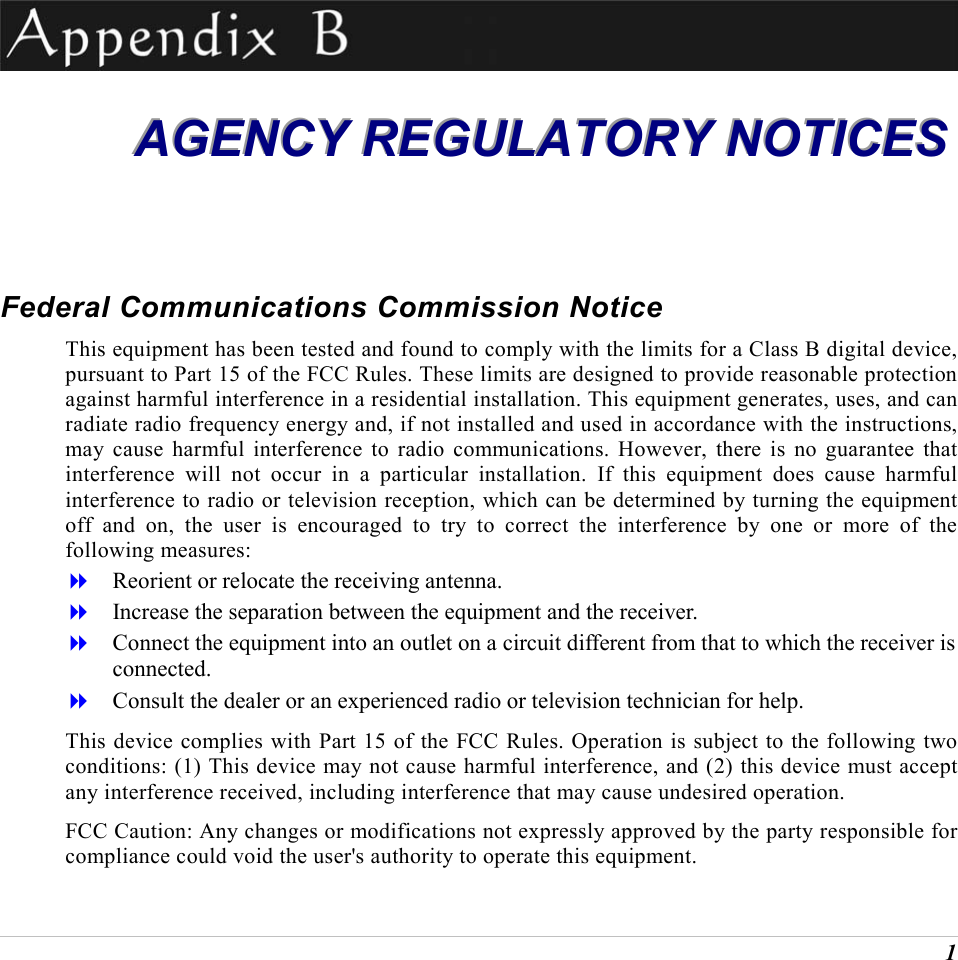  1  AAAGGGEEENNNCCCYYY   RRREEEGGGUUULLLAAATTTOOORRRYYY   NNNOOOTTTIIICCCEEESSS   Federal Communications Commission Notice This equipment has been tested and found to comply with the limits for a Class B digital device, pursuant to Part 15 of the FCC Rules. These limits are designed to provide reasonable protection against harmful interference in a residential installation. This equipment generates, uses, and can radiate radio frequency energy and, if not installed and used in accordance with the instructions, may cause harmful interference to radio communications. However, there is no guarantee that interference will not occur in a particular installation. If this equipment does cause harmful interference to radio or television reception, which can be determined by turning the equipment off and on, the user is encouraged to try to correct the interference by one or more of the following measures:   Reorient or relocate the receiving antenna.   Increase the separation between the equipment and the receiver.   Connect the equipment into an outlet on a circuit different from that to which the receiver is connected.   Consult the dealer or an experienced radio or television technician for help. This device complies with Part 15 of the FCC Rules. Operation is subject to the following two conditions: (1) This device may not cause harmful interference, and (2) this device must accept any interference received, including interference that may cause undesired operation. FCC Caution: Any changes or modifications not expressly approved by the party responsible for compliance could void the user's authority to operate this equipment. 