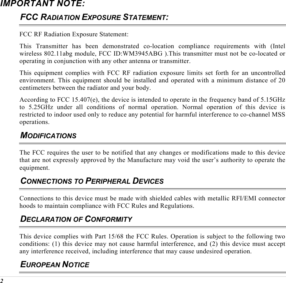  2 IMPORTANT NOTE: FCC RADIATION EXPOSURE STATEMENT: FCC RF Radiation Exposure Statement: This Transmitter has been demonstrated co-location compliance requirements with (Intel wireless 802.11abg module, FCC ID:WM3945ABG ).This transmitter must not be co-located or operating in conjunction with any other antenna or transmitter. This equipment complies with FCC RF radiation exposure limits set forth for an uncontrolled environment. This equipment should be installed and operated with a minimum distance of 20 centimeters between the radiator and your body. According to FCC 15.407(e), the device is intended to operate in the frequency band of 5.15GHz to 5.25GHz under all conditions of normal operation. Normal operation of this device is restricted to indoor used only to reduce any potential for harmful interference to co-channel MSS operations. MODIFICATIONS The FCC requires the user to be notified that any changes or modifications made to this device that are not expressly approved by the Manufacture may void the user&rsquo;s authority to operate the equipment. CONNECTIONS TO PERIPHERAL DEVICES Connections to this device must be made with shielded cables with metallic RFI/EMI connector hoods to maintain compliance with FCC Rules and Regulations. DECLARATION OF CONFORMITY This device complies with Part 15/68 the FCC Rules. Operation is subject to the following two conditions: (1) this device may not cause harmful interference, and (2) this device must accept any interference received, including interference that may cause undesired operation. EUROPEAN NOTICE 