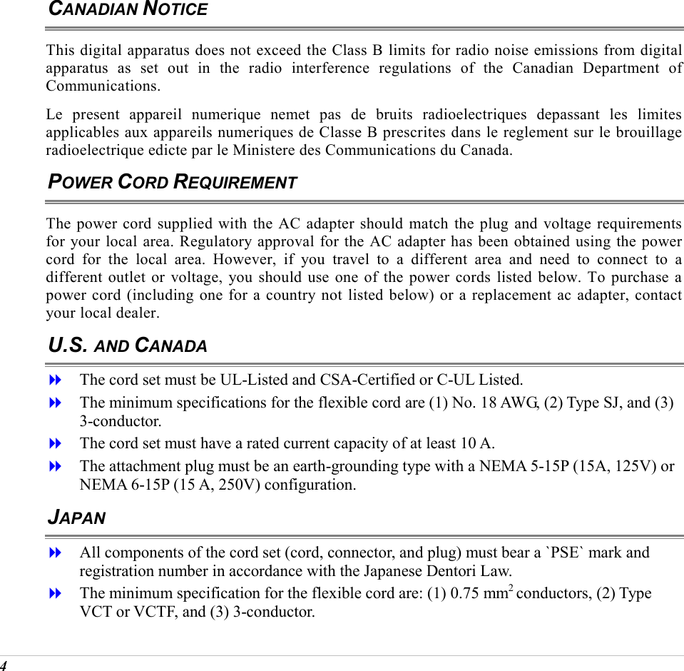  4 CANADIAN NOTICE This digital apparatus does not exceed the Class B limits for radio noise emissions from digital apparatus as set out in the radio interference regulations of the Canadian Department of Communications. Le present appareil numerique nemet pas de bruits radioelectriques depassant les limites applicables aux appareils numeriques de Classe B prescrites dans le reglement sur le brouillage radioelectrique edicte par le Ministere des Communications du Canada. POWER CORD REQUIREMENT The power cord supplied with the AC adapter should match the plug and voltage requirements for your local area. Regulatory approval for the AC adapter has been obtained using the power cord for the local area. However, if you travel to a different area and need to connect to a different outlet or voltage, you should use one of the power cords listed below. To purchase a power cord (including one for a country not listed below) or a replacement ac adapter, contact your local dealer. U.S. AND CANADA   The cord set must be UL-Listed and CSA-Certified or C-UL Listed.   The minimum specifications for the flexible cord are (1) No. 18 AWG, (2) Type SJ, and (3) 3-conductor.   The cord set must have a rated current capacity of at least 10 A.   The attachment plug must be an earth-grounding type with a NEMA 5-15P (15A, 125V) or NEMA 6-15P (15 A, 250V) configuration. JAPAN   All components of the cord set (cord, connector, and plug) must bear a `PSE` mark and registration number in accordance with the Japanese Dentori Law.   The minimum specification for the flexible cord are: (1) 0.75 mm2 conductors, (2) Type VCT or VCTF, and (3) 3-conductor. 