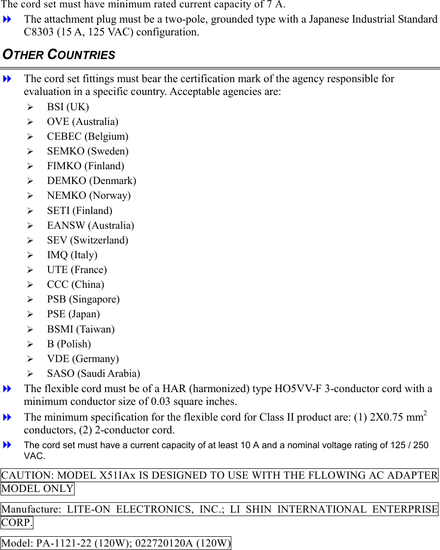 The cord set must have minimum rated current capacity of 7 A.   The attachment plug must be a two-pole, grounded type with a Japanese Industrial Standard C8303 (15 A, 125 VAC) configuration. OTHER COUNTRIES   The cord set fittings must bear the certification mark of the agency responsible for evaluation in a specific country. Acceptable agencies are:   BSI (UK)   OVE (Australia)   CEBEC (Belgium)   SEMKO (Sweden)   FIMKO (Finland)   DEMKO (Denmark)   NEMKO (Norway)   SETI (Finland)   EANSW (Australia)   SEV (Switzerland)   IMQ (Italy)   UTE (France)   CCC (China)   PSB (Singapore)   PSE (Japan)   BSMI (Taiwan)   B (Polish)   VDE (Germany)   SASO (Saudi Arabia)   The flexible cord must be of a HAR (harmonized) type HO5VV-F 3-conductor cord with a minimum conductor size of 0.03 square inches.   The minimum specification for the flexible cord for Class II product are: (1) 2X0.75 mm2 conductors, (2) 2-conductor cord.   The cord set must have a current capacity of at least 10 A and a nominal voltage rating of 125 / 250 VAC. CAUTION: MODEL X51IAx IS DESIGNED TO USE WITH THE FLLOWING AC ADAPTER MODEL ONLY Manufacture: LITE-ON ELECTRONICS, INC.; LI SHIN INTERNATIONAL ENTERPRISE CORP. Model: PA-1121-22 (120W); 022720120A (120W) 