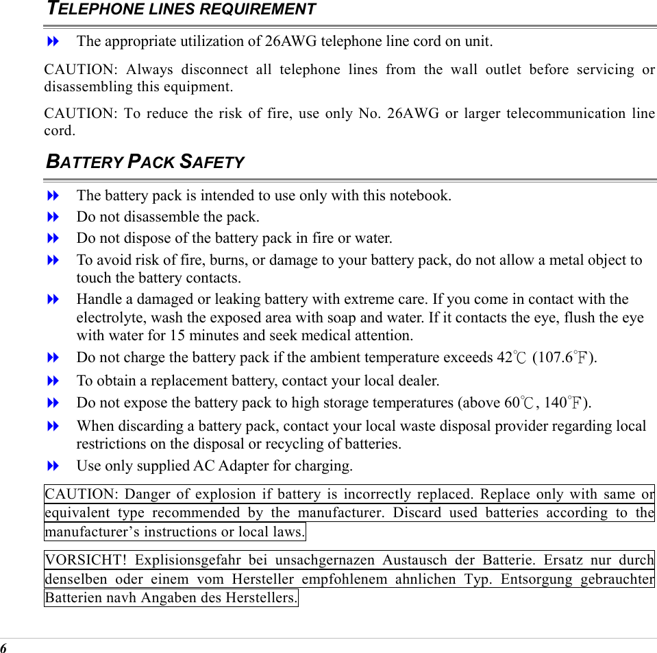  6 TELEPHONE LINES REQUIREMENT   The appropriate utilization of 26AWG telephone line cord on unit. CAUTION: Always disconnect all telephone lines from the wall outlet before servicing or disassembling this equipment. CAUTION: To reduce the risk of fire, use only No. 26AWG or larger telecommunication line cord. BATTERY PACK SAFETY   The battery pack is intended to use only with this notebook.   Do not disassemble the pack.   Do not dispose of the battery pack in fire or water.   To avoid risk of fire, burns, or damage to your battery pack, do not allow a metal object to touch the battery contacts.   Handle a damaged or leaking battery with extreme care. If you come in contact with the electrolyte, wash the exposed area with soap and water. If it contacts the eye, flush the eye with water for 15 minutes and seek medical attention.   Do not charge the battery pack if the ambient temperature exceeds 42℃ (107.6℉).   To obtain a replacement battery, contact your local dealer.   Do not expose the battery pack to high storage temperatures (above 60℃, 140℉).   When discarding a battery pack, contact your local waste disposal provider regarding local restrictions on the disposal or recycling of batteries.   Use only supplied AC Adapter for charging. CAUTION: Danger of explosion if battery is incorrectly replaced. Replace only with same or equivalent type recommended by the manufacturer. Discard used batteries according to the manufacturer&rsquo;s instructions or local laws. VORSICHT! Explisionsgefahr bei unsachgernazen Austausch der Batterie. Ersatz nur durch denselben oder einem vom Hersteller empfohlenem ahnlichen Typ. Entsorgung gebrauchter Batterien navh Angaben des Herstellers. 