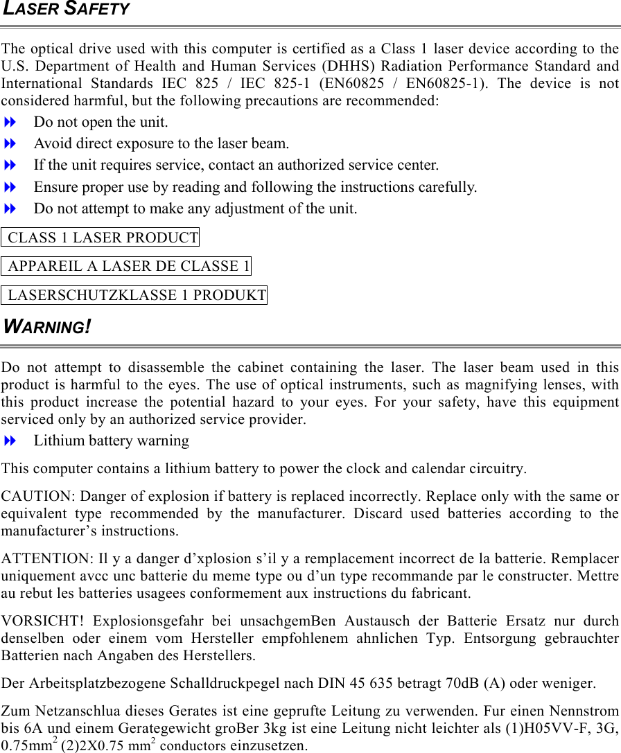 LASER SAFETY The optical drive used with this computer is certified as a Class 1 laser device according to the U.S. Department of Health and Human Services (DHHS) Radiation Performance Standard and International Standards IEC 825 / IEC 825-1 (EN60825 / EN60825-1). The device is not considered harmful, but the following precautions are recommended:   Do not open the unit.   Avoid direct exposure to the laser beam.   If the unit requires service, contact an authorized service center.   Ensure proper use by reading and following the instructions carefully.   Do not attempt to make any adjustment of the unit.   CLASS 1 LASER PRODUCT   APPAREIL A LASER DE CLASSE 1   LASERSCHUTZKLASSE 1 PRODUKT WARNING! Do not attempt to disassemble the cabinet containing the laser. The laser beam used in this product is harmful to the eyes. The use of optical instruments, such as magnifying lenses, with this product increase the potential hazard to your eyes. For your safety, have this equipment serviced only by an authorized service provider.   Lithium battery warning This computer contains a lithium battery to power the clock and calendar circuitry. CAUTION: Danger of explosion if battery is replaced incorrectly. Replace only with the same or equivalent type recommended by the manufacturer. Discard used batteries according to the manufacturer&rsquo;s instructions. ATTENTION: Il y a danger d&rsquo;xplosion s&rsquo;il y a remplacement incorrect de la batterie. Remplacer uniquement avcc unc batterie du meme type ou d&rsquo;un type recommande par le constructer. Mettre au rebut les batteries usagees conformement aux instructions du fabricant. VORSICHT! Explosionsgefahr bei unsachgemBen Austausch der Batterie Ersatz nur durch denselben oder einem vom Hersteller empfohlenem ahnlichen Typ. Entsorgung gebrauchter Batterien nach Angaben des Herstellers. Der Arbeitsplatzbezogene Schalldruckpegel nach DIN 45 635 betragt 70dB (A) oder weniger. Zum Netzanschlua dieses Gerates ist eine geprufte Leitung zu verwenden. Fur einen Nennstrom bis 6A und einem Gerategewicht groBer 3kg ist eine Leitung nicht leichter als (1)H05VV-F, 3G, 0.75mm2 (2)2X0.75 mm2 conductors einzusetzen. 