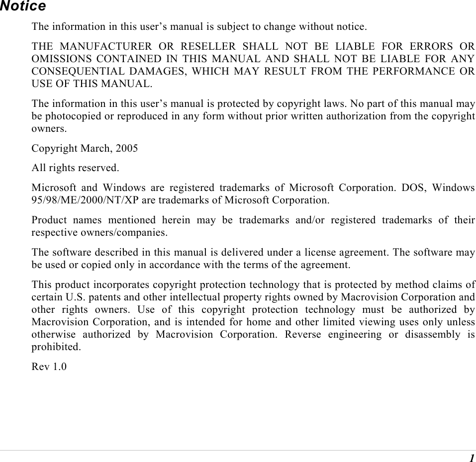  1 Notice The information in this user&rsquo;s manual is subject to change without notice. THE MANUFACTURER OR RESELLER SHALL NOT BE LIABLE FOR ERRORS OR OMISSIONS CONTAINED IN THIS MANUAL AND SHALL NOT BE LIABLE FOR ANY CONSEQUENTIAL DAMAGES, WHICH MAY RESULT FROM THE PERFORMANCE OR USE OF THIS MANUAL. The information in this user&rsquo;s manual is protected by copyright laws. No part of this manual may be photocopied or reproduced in any form without prior written authorization from the copyright owners. Copyright March, 2005 All rights reserved. Microsoft and Windows are registered trademarks of Microsoft Corporation. DOS, Windows 95/98/ME/2000/NT/XP are trademarks of Microsoft Corporation. Product names mentioned herein may be trademarks and/or registered trademarks of their respective owners/companies. The software described in this manual is delivered under a license agreement. The software may be used or copied only in accordance with the terms of the agreement. This product incorporates copyright protection technology that is protected by method claims of certain U.S. patents and other intellectual property rights owned by Macrovision Corporation and other rights owners. Use of this copyright protection technology must be authorized by Macrovision Corporation, and is intended for home and other limited viewing uses only unless otherwise authorized by Macrovision Corporation. Reverse engineering or disassembly is prohibited. Rev 1.0 