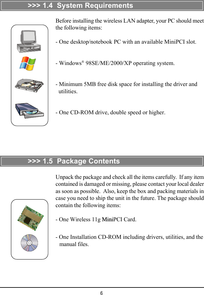 6>>> 1.4  System RequirementsBefore installing the wireless LAN adapter, your PC should meetthe following items:- One desktop/notebook PC with an available MiniPCI slot.- Windows&reg; 98SE/ME/2000/XP operating system.- Minimum 5MB free disk space for installing the driver and  utilities.- One CD-ROM drive, double speed or higher.>>> 1.5  Package ContentsUnpack the package and check all the items carefully.  If any itemcontained is damaged or missing, please contact your local dealeras soon as possible.  Also, keep the box and packing materials incase you need to ship the unit in the future. The package shouldcontain the following items:- One Wireless 11g MiniPCI Card.- One Installation CD-ROM including drivers, utilities, and the   manual files.