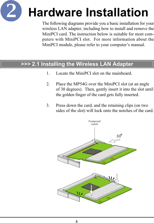 8The following diagrams provide you a basic installation for yourwireless LAN adapter, including how to install and remove theMiniPCI card. The instruction below is suitable for most com-puters with MiniPCI slot.  For more information about theMiniPCI module, please refer to your computer&rsquo;s manual.Hardware Installation>>> 2.1 Installing the Wireless LAN Adapter30Foolproof notch    1. Locate the MiniPCI slot on the mainboard.    2. Place the MP54G over the MiniPCI slot (at an angleof 30 degrees).  Then, gently insert it into the slot untilthe golden finger of the card gets fully inserted.    3. Press down the card, and the retaining clips (on twosides of the slot) will lock onto the notches of the card.