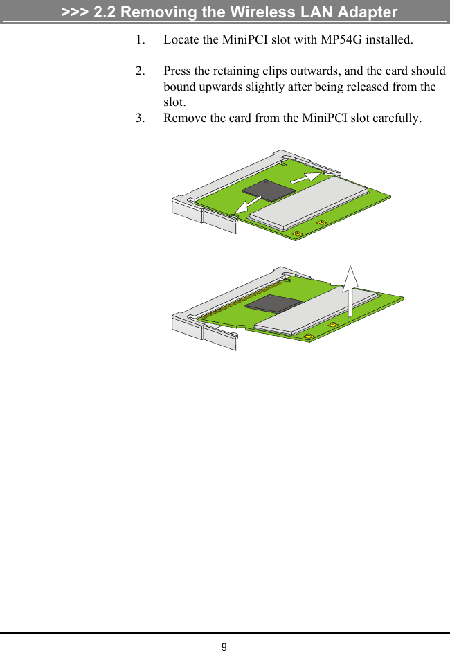 9>>> 2.2 Removing the Wireless LAN Adapter    1. Locate the MiniPCI slot with MP54G installed.    2. Press the retaining clips outwards, and the card shouldbound upwards slightly after being released from theslot.    3. Remove the card from the MiniPCI slot carefully.