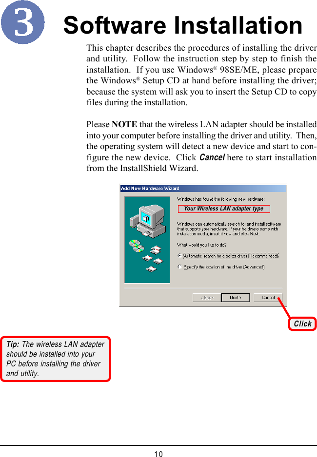 10Software InstallationThis chapter describes the procedures of installing the driverand utility.  Follow the instruction step by step to finish theinstallation.  If you use Windows&reg; 98SE/ME, please preparethe Windows&reg; Setup CD at hand before installing the driver;because the system will ask you to insert the Setup CD to copyfiles during the installation.Please NOTE that the wireless LAN adapter should be installedinto your computer before installing the driver and utility.  Then,the operating system will detect a new device and start to con-figure the new device.  Click Cancel here to start installationfrom the InstallShield Wizard.ClickTip: The wireless LAN adaptershould be installed into yourPC before installing the driverand utility.Your Wireless LAN adapter type