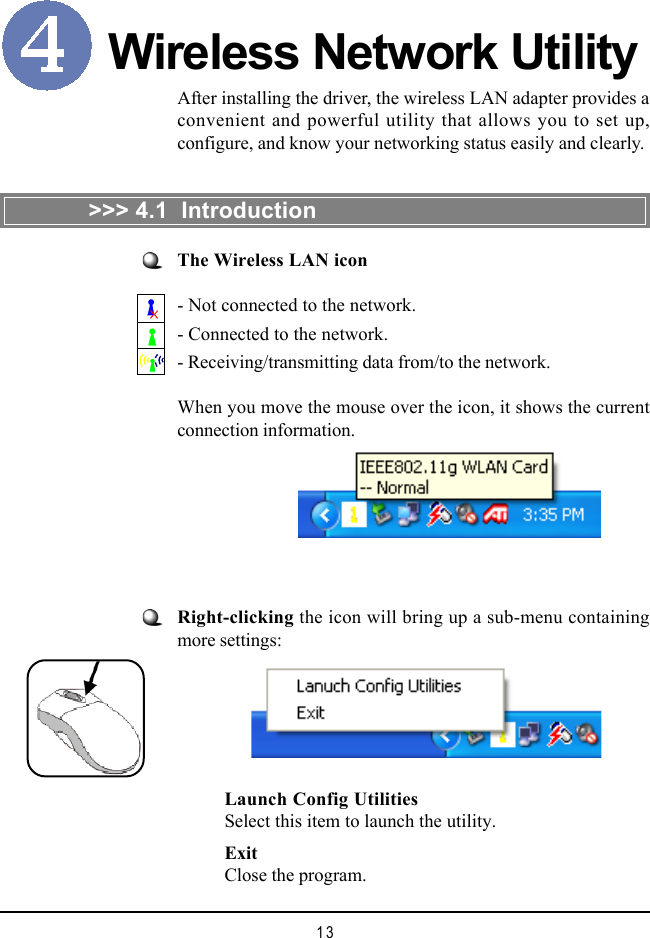 13Wireless Network UtilityRight-clicking the icon will bring up a sub-menu containingmore settings:After installing the driver, the wireless LAN adapter provides aconvenient and powerful utility that allows you to set up,configure, and know your networking status easily and clearly.>>> 4.1  IntroductionThe Wireless LAN icon- Not connected to the network.- Connected to the network.- Receiving/transmitting data from/to the network.When you move the mouse over the icon, it shows the currentconnection information.Launch Config UtilitiesSelect this item to launch the utility.ExitClose the program.
