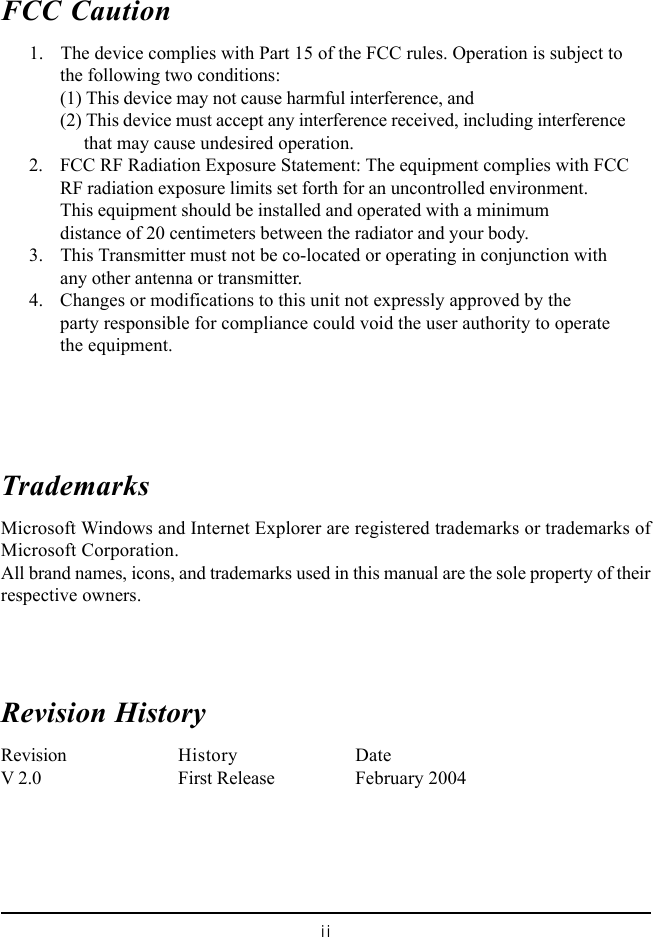 iiFCC Caution      1. The device complies with Part 15 of the FCC rules. Operation is subject tothe following two conditions:(1) This device may not cause harmful interference, and(2) This device must accept any interference received, including interference     that may cause undesired operation.      2. FCC RF Radiation Exposure Statement: The equipment complies with FCCRF radiation exposure limits set forth for an uncontrolled environment.This equipment should be installed and operated with a minimumdistance of 20 centimeters between the radiator and your body.      3. This Transmitter must not be co-located or operating in conjunction withany other antenna or transmitter.      4. Changes or modifications to this unit not expressly approved by theparty responsible for compliance could void the user authority to operatethe equipment.TrademarksMicrosoft Windows and Internet Explorer are registered trademarks or trademarks ofMicrosoft Corporation.All brand names, icons, and trademarks used in this manual are the sole property of theirrespective owners.Revision HistoryRevision History DateV 2.0 First Release February 2004
