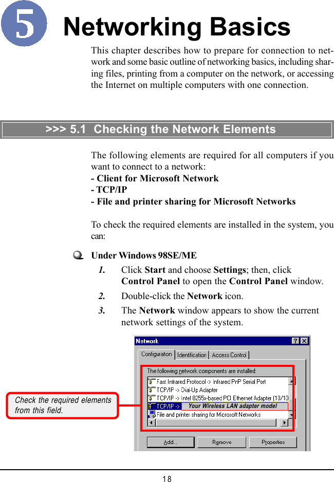18This chapter describes how to prepare for connection to net-work and some basic outline of networking basics, including shar-ing files, printing from a computer on the network, or accessingthe Internet on multiple computers with one connection.Networking BasicsCheck the required elementsfrom this field.The following elements are required for all computers if youwant to connect to a network:- Client for Microsoft Network- TCP/IP- File and printer sharing for Microsoft NetworksTo check the required elements are installed in the system, youcan:>>> 5.1  Checking the Network ElementsUnder Windows 98SE/ME   1. Click Start and choose Settings; then, clickControl Panel to open the Control Panel window.   2. Double-click the Network icon.   3. The Network window appears to show the currentnetwork settings of the system.Your Wireless LAN adapter model