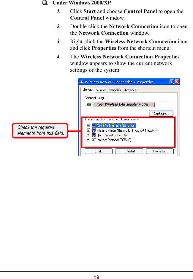19Under Windows 2000/XP   1. Click Start and choose Control Panel to open theControl Panel window.   2. Double-click the Network Connection icon to openthe Network Connection window.   3. Right-click the Wireless Network Connection iconand click Properties from the shortcut menu.   4. The Wireless Network Connection Propertieswindow appears to show the current networksettings of the system.Check the requiredelements from this field.Your Wireless LAN adapter model