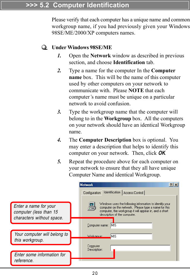 20>>> 5.2  Computer IdentificationPlease verify that each computer has a unique name and commonworkgroup name, if you had previously given your Windows98SE/ME/2000/XP computers names.Enter a name for yourcomputer (less than 15characters without space.Your computer will belong tothis workgroup.Enter some information forreference.Under Windows 98SE/ME    1. Open the Network window as described in previoussection, and choose Identification tab.    2. Type a name for the computer In the Computername box.  This will be the name of this computerused by other computers on your network tocommunicate with.  Please NOTE that eachcomputer&rsquo;s name must be unique on a particularnetwork to avoid confusion.    3. Type the workgroup name that the computer willbelong to in the Workgroup box.  All the computerson your network should have an identical Workgroupname.    4. The Computer Description box is optional.  Youmay enter a description that helps to identify thiscomputer on your network.  Then, click OK.    5. Repeat the procedure above for each computer onyour network to ensure that they all have uniqueComputer Name and identical Workgroup.